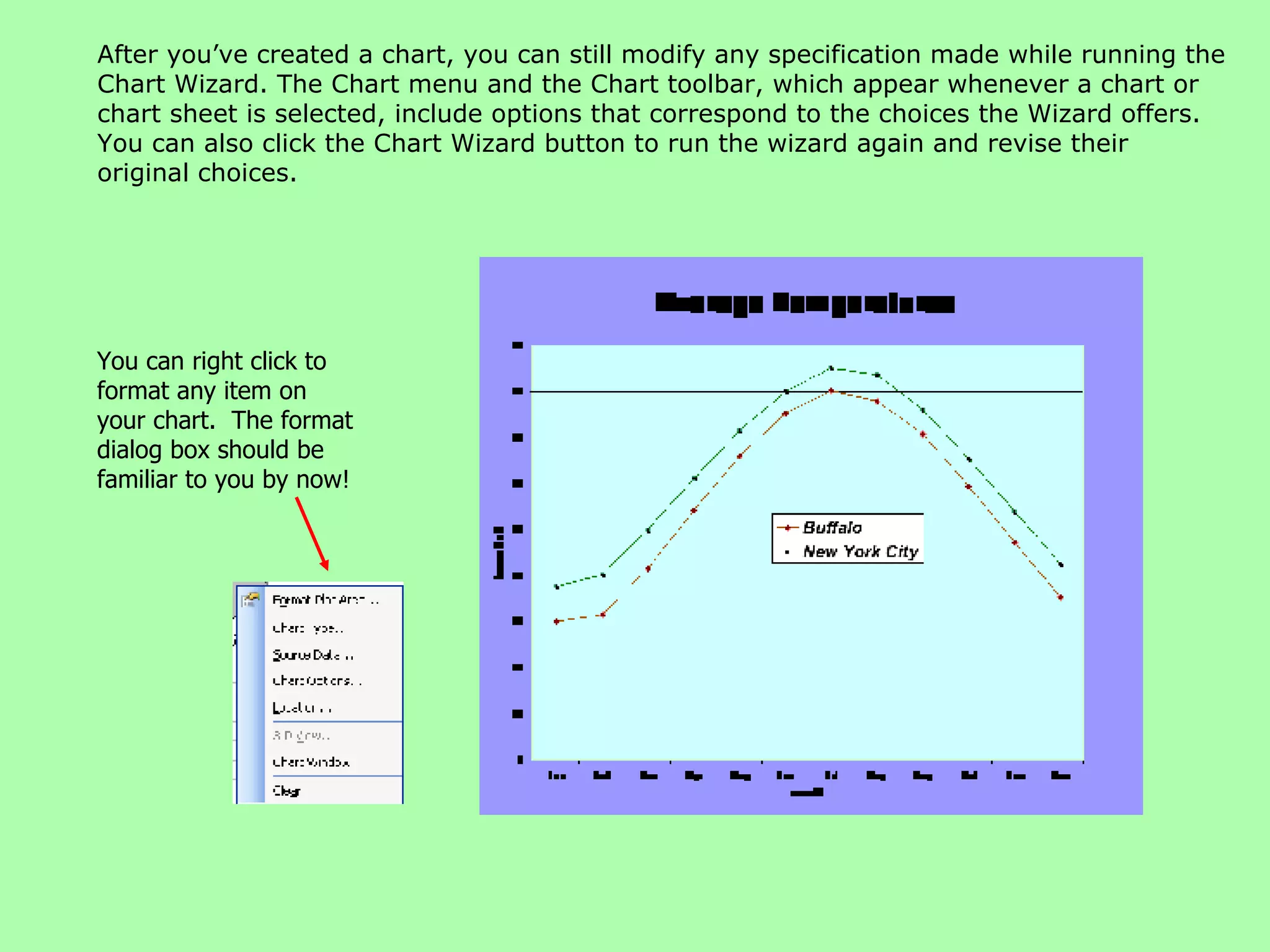 After you’ve created a chart, you can still modify any specification made while running the Chart Wizard. The Chart menu and the Chart toolbar, which appear whenever a chart or chart sheet is selected, include options that correspond to the choices the Wizard offers. You can also click the Chart Wizard button to run the wizard again and revise their original choices. You can right click to format any item on your chart.  The format dialog box should be familiar to you by now! 