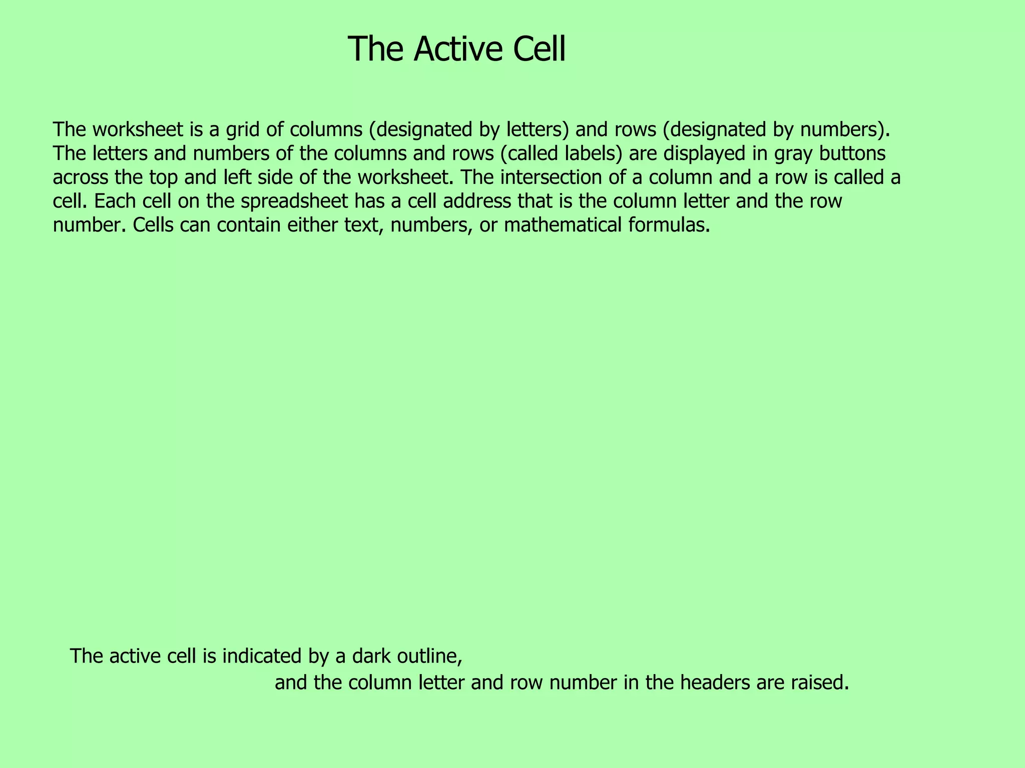 The Active Cell The active cell is indicated by a dark outline,  and the column letter and row number in the headers are raised. The worksheet is a grid of columns (designated by letters) and rows (designated by numbers). The letters and numbers of the columns and rows (called labels) are displayed in gray buttons across the top and left side of the worksheet. The intersection of a column and a row is called a cell. Each cell on the spreadsheet has a cell address that is the column letter and the row number. Cells can contain either text, numbers, or mathematical formulas.  