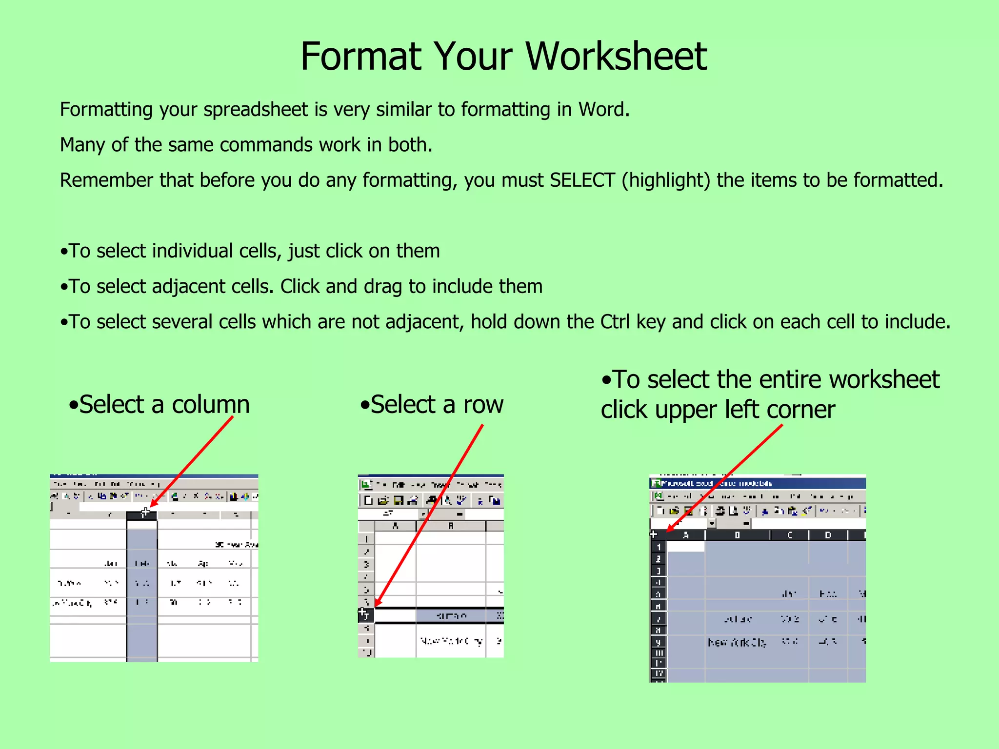 Format Your Worksheet Select a column Select a row To select the entire worksheet click upper left corner Formatting your spreadsheet is very similar to formatting in Word.  Many of the same commands work in both. Remember that before you do any formatting, you must SELECT (highlight) the items to be formatted. To select individual cells, just click on them To select adjacent cells. Click and drag to include them To select several cells which are not adjacent, hold down the Ctrl key and click on each cell to include. 