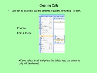 Clearing Cells Cells can be cleared of just the contents or just the formatting – or both. If you select a cell and press the delete key, the contents only will be deleted. Choose Edit   Clear 