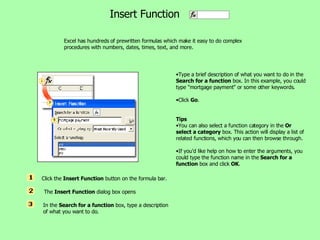 Excel has hundreds of prewritten formulas which make it easy to do complex procedures with numbers, dates, times, text, and more.  Insert Function Type a brief description of what you want to do in the  Search for a function  box. In this example, you could type &quot;mortgage payment&quot; or some other keywords.  Click  Go .  Tips You can also select a function category in the  Or select a category  box. This action will display a list of related functions, which you can then browse through.  If you'd like help on how to enter the arguments, you could type the function name in the  Search for a function  box and click  OK .  Click the  Insert Function  button on the formula bar.   The  Insert Function  dialog box opens In the  Search for a function  box, type a description of what you want to do. 