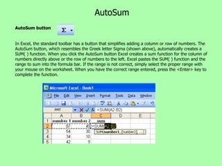 AutoSum AutoSum button In Excel, the standard toolbar has a button that simplifies adding a column or row of numbers. The AutoSum button, which resembles the Greek letter Sigma (shown above), automatically creates a SUM( ) function. When you click the AutoSum button Excel creates a sum function for the column of numbers directly above or the row of numbers to the left. Excel pastes the SUM( ) function and the range to sum into the formula bar. If the range is not correct, simply select the proper range with your mouse on the worksheet. When you have the correct range entered, press the <Enter> key to complete the function. 