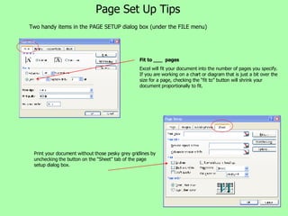 Page Set Up Tips Two handy items in the PAGE SETUP dialog box (under the FILE menu) Fit to ___  pages Excel will fit your document into the number of pages you specify. If you are working on a chart or diagram that is just a bit over the size for a page, checking the “fit to” button will shrink your document proportionally to fit. Print your document without those pesky grey gridlines by unchecking the button on the “Sheet” tab of the page setup dialog box. 