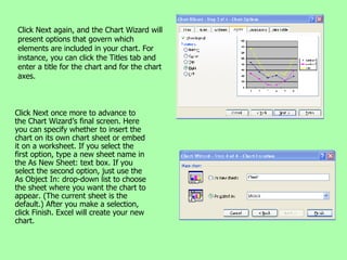 Click Next again, and the Chart Wizard will present options that govern which elements are included in your chart. For instance, you can click the Titles tab and enter a title for the chart and for the chart axes. Click Next once more to advance to the Chart Wizard’s final screen. Here you can specify whether to insert the chart on its own chart sheet or embed it on a worksheet. If you select the first option, type a new sheet name in the As New Sheet: text box. If you select the second option, just use the As Object In: drop-down list to choose the sheet where you want the chart to appear. (The current sheet is the default.) After you make a selection, click Finish. Excel will create your new chart. 