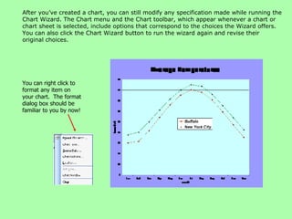 After you’ve created a chart, you can still modify any specification made while running the Chart Wizard. The Chart menu and the Chart toolbar, which appear whenever a chart or chart sheet is selected, include options that correspond to the choices the Wizard offers. You can also click the Chart Wizard button to run the wizard again and revise their original choices. You can right click to format any item on your chart.  The format dialog box should be familiar to you by now! 
