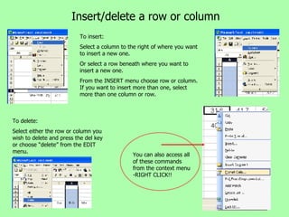 Insert/delete a row or column To insert: Select a column to the right of where you want to insert a new one. Or select a row beneath where you want to insert a new one. From the INSERT menu choose row or column. If you want to insert more than one, select more than one column or row. To delete: Select either the row or column you wish to delete and press the del key or choose “delete” from the EDIT menu. You can also access all of these commands from the context menu -RIGHT CLICK!! 