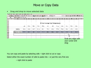 Move or Copy Data Drag and drop to move selected data Grab any edge with your cursor and drag You can copy and paste by selecting cells – right click to cut or copy Select either the exact number of cells to paste into – or just the very first one  –  right click to paste 