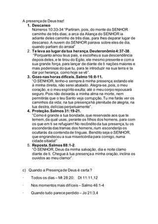 A presençade Deus traz!
1. Descanso
Números 10:33-34 “Partiram, pois, do monte do SENHOR
caminho de três dias; a arca da Aliança do SENHOR ia
adiante deles caminho de três dias, para lhes deparar lugar de
descanso.A nuvem do SENHOR pairava sobre eles de dia,
quando partiam do arraial”
2. Te leva ao lugar da tua herança.Deuteronômio4:37-38.
“Porquanto amou teus pais, e escolheua sua descendência
depois deles,e te tirou do Egito, ele mesmo presente e com a
sua grande força, para lançar de diante de ti nações maiores e
mais poderosas do que tu, para te introduzir na sua terra e ta
dar por herança, como hoje se vê”.
3. Gozo nas horas difíceis.Salmo 16:8-11.
“O SENHOR, tenho-o sempre à minha presença;estando ele
à minha direita, não serei abalado. Alegra-se,pois, o meu
coração, e o meu espírito exulta; até o meu corpo repousará
seguro.Pois não deixarás a minha alma na morte, nem
permitirás que o teu Santo veja corrupção.Tu me farás ver os
caminhos da vida; na tua presençahá plenitude de alegria, na
tua destra, delícias perpetuamente”.
4. Proteção.Salmos 31:19-21.
“Como é grande a tua bondade,que reservaste aos que te
temem,da qual usas, perante os filhos dos homens, para com
os que em ti se refugiam! No recôndito da tua presença,tu os
esconderás das tramas dos homens,num esconderijo os
ocultarás da contenda de línguas. Bendito seja o SENHOR,
que engrandeceu a sua misericórdiapara comigo,numa
cidade sitiada!”
5. Reposta.Salmos 88:1-2.
“Ó SENHOR, Deus da minha salvação, dia e noite clamo
diante de ti. Chegue à tua presençaa minha oração, inclina os
ouvidos ao meu clamor”.
c) Quando a Presençade Deus é certa ?
· Todos os dias – Mt 28:20; Dt 11:11,12
· Nos momentos mais difíceis – Salmo 46:1-4
· Quando tudo parece perdido – Jo 21:3,4
 