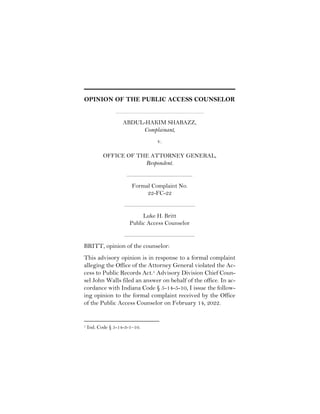 OPINION OF THE PUBLIC ACCESS COUNSELOR
ABDUL-HAKIM SHABAZZ,
Complainant,
v.
OFFICE OF THE ATTORNEY GENERAL,
Respondent.
Formal Complaint No.
22-FC-22
Luke H. Britt
Public Access Counselor
BRITT, opinion of the counselor:
This advisory opinion is in response to a formal complaint
alleging the Office of the Attorney General violated the Ac-
cess to Public Records Act.1 Advisory Division Chief Coun-
sel John Walls filed an answer on behalf of the office. In ac-
cordance with Indiana Code § 5-14-5-10, I issue the follow-
ing opinion to the formal complaint received by the Office
of the Public Access Counselor on February 14, 2022.
1 Ind. Code § 5-14-3-1–10.
 