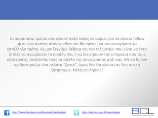 http://www.facebook.com/BusinessCoachingLab http://twitter.com/#!/coachinglab
Οι παραπάνω τρόποι αποτελούν πολύ καλές ευκαιρίες για να κάνετε follow
up σε ένα πελάτη όταν νιώθετε ότι θα πρέπει να τον κυνηγήσετε με
κατάλληλο τρόπο. Ας μην ξεχνάμε βέβαια και τον τελευταίο, που είναι να τους
ζητάτε να αγοράσουν το προϊόν σας ή να ξεκινήσουν την υπηρεσία που τους
προτείνατε, τονίζοντάς τους τα οφέλη της συνεργασίας μαζί σας. Με τα follow
up διατηρούμε ένα πελάτη “ζεστό”, όμως δεν θα κλείσει αν δεν του το
ζητήσουμε. Καλές πωλήσεις!
 