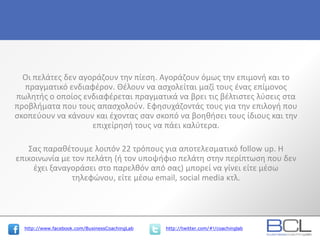 http://www.facebook.com/BusinessCoachingLab http://twitter.com/#!/coachinglab
Οι πελάτες δεν αγοράζουν την πίεση. Αγοράζουν όμως την επιμονή και το
πραγματικό ενδιαφέρον. Θέλουν να ασχολείται μαζί τους ένας επίμονος
πωλητής ο οποίος ενδιαφέρεται πραγματικά να βρει τις βέλτιστες λύσεις στα
προβλήματα που τους απασχολούν. Εφησυχάζοντάς τους για την επιλογή που
σκοπεύουν να κάνουν και έχοντας σαν σκοπό να βοηθήσει τους ίδιους και την
επιχείρησή τους να πάει καλύτερα.
Σας παραθέτουμε λοιπόν 22 τρόπους για αποτελεσματικό follow up. Η
επικοινωνία με τον πελάτη (ή τον υποψήφιο πελάτη στην περίπτωση που δεν
έχει ξαναγοράσει στο παρελθόν από σας) μπορεί να γίνει είτε μέσω
τηλεφώνου, είτε μέσω email, social media κτλ.
 