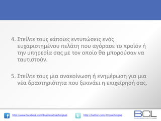 http://www.facebook.com/BusinessCoachingLab http://twitter.com/#!/coachinglab
4. Στείλτε τους κάποιες εντυπώσεις ενός
ευχαριστημένου πελάτη που αγόρασε το προϊόν ή
την υπηρεσία σας με τον οποίο θα μπορούσαν να
ταυτιστούν.
5. Στείλτε τους μια ανακοίνωση ή ενημέρωση για μια
νέα δραστηριότητα που ξεκινάει η επιχείρησή σας.
 