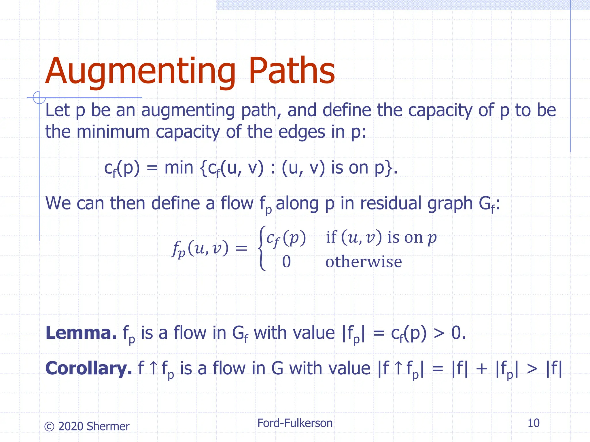 © 2020 Shermer Ford-Fulkerson 10
Augmenting Paths
Let p be an augmenting path, and define the capacity of p to be
the minimum capacity of the edges in p:
cf(p) = min {cf(u, v) : (u, v) is on p}.
We can then define a flow fp along p in residual graph Gf:
𝑓𝑝 𝑢, 𝑣 = ቊ
𝑐𝑓(𝑝) if 𝑢, 𝑣 is on 𝑝
0 otherwise
Lemma. fp is a flow in Gf with value |fp| = cf(p) > 0.
Corollary. f ↑ fp is a flow in G with value |f ↑ fp| = |f| + |fp| > |f|
 