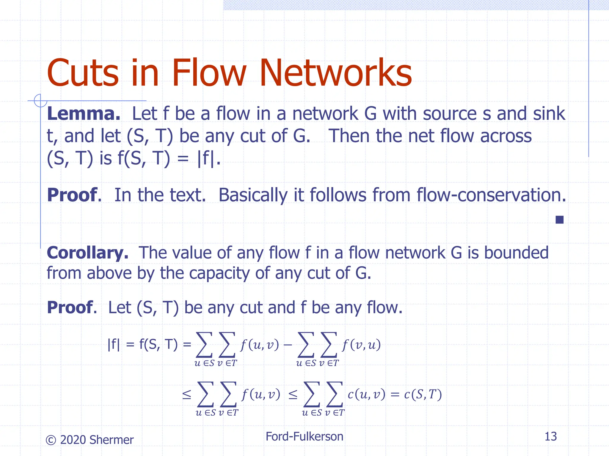 © 2020 Shermer
Lemma. Let f be a flow in a network G with source s and sink
t, and let (S, T) be any cut of G. Then the net flow across
(S, T) is f(S, T) = |f|.
Proof. In the text. Basically it follows from flow-conservation.
■
Corollary. The value of any flow f in a flow network G is bounded
from above by the capacity of any cut of G.
Proof. Let (S, T) be any cut and f be any flow.
|f| = f(S, T) = ෍
𝑢 ∈𝑆
෍
𝑣 ∈𝑇
𝑓 𝑢, 𝑣 − ෍
𝑢 ∈𝑆
෍
𝑣 ∈𝑇
𝑓 𝑣, 𝑢
≤ ෍
𝑢 ∈𝑆
෍
𝑣 ∈𝑇
𝑓 𝑢, 𝑣 ≤ ෍
𝑢 ∈𝑆
෍
𝑣 ∈𝑇
𝑐 𝑢, 𝑣 = 𝑐(𝑆, 𝑇)
Ford-Fulkerson 13
Cuts in Flow Networks
 