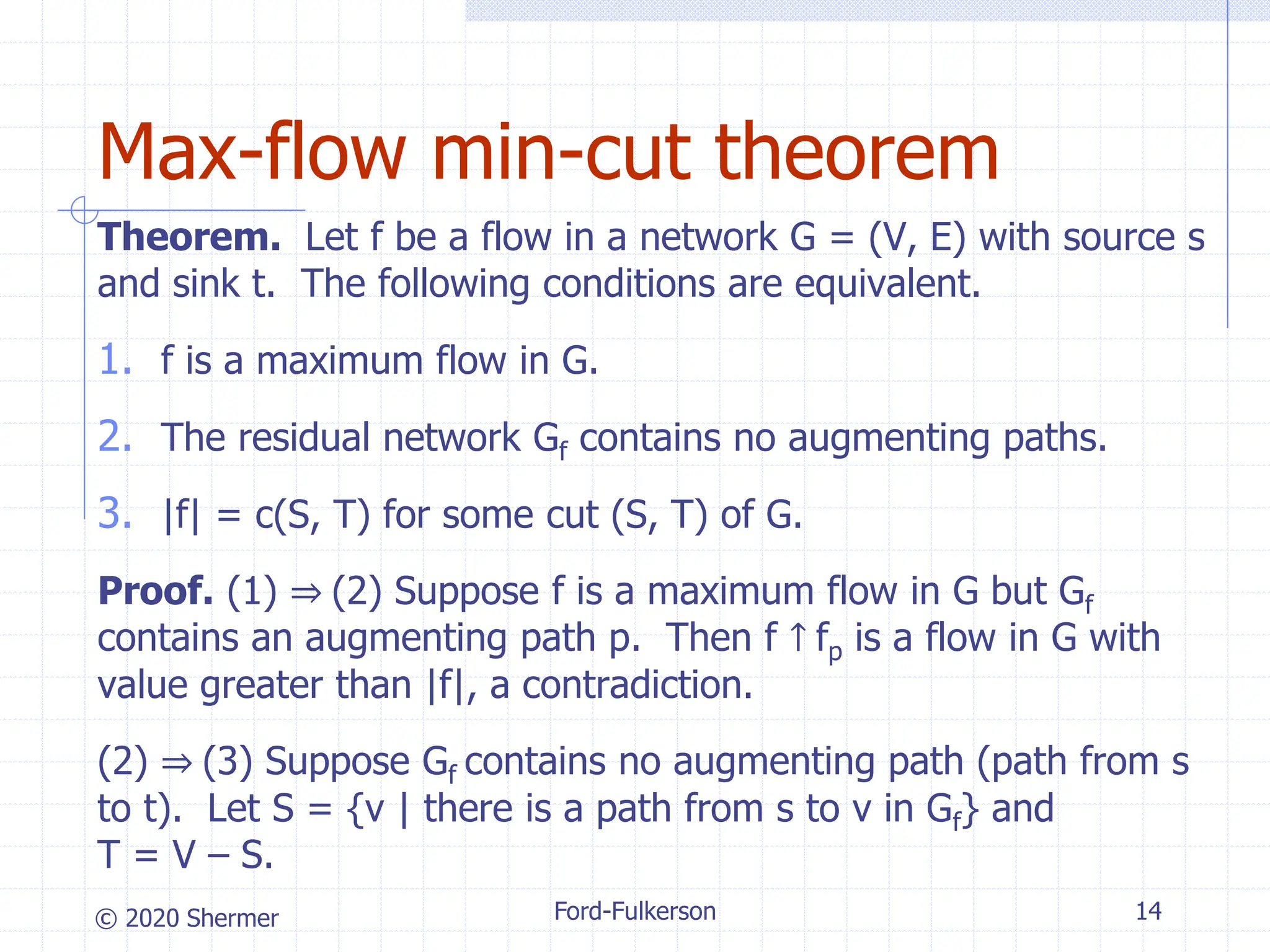 © 2020 Shermer
Theorem. Let f be a flow in a network G = (V, E) with source s
and sink t. The following conditions are equivalent.
1. f is a maximum flow in G.
2. The residual network Gf contains no augmenting paths.
3. |f| = c(S, T) for some cut (S, T) of G.
Proof. (1) ⇒ (2) Suppose f is a maximum flow in G but Gf
contains an augmenting path p. Then f ↑ fp is a flow in G with
value greater than |f|, a contradiction.
(2) ⇒ (3) Suppose Gf contains no augmenting path (path from s
to t). Let S = {v | there is a path from s to v in Gf} and
T = V – S.
Ford-Fulkerson 14
Max-flow min-cut theorem
 