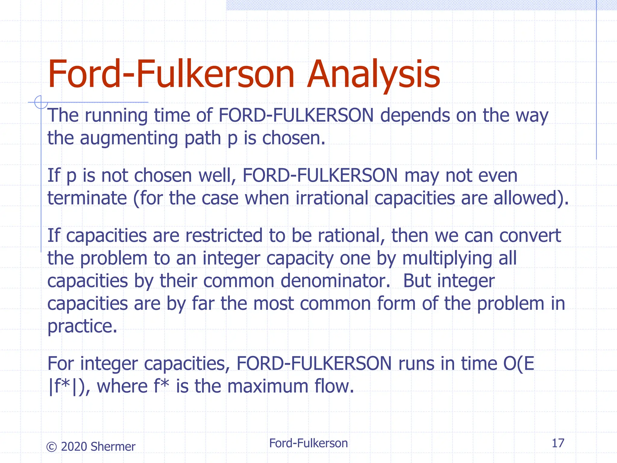 © 2020 Shermer
The running time of FORD-FULKERSON depends on the way
the augmenting path p is chosen.
If p is not chosen well, FORD-FULKERSON may not even
terminate (for the case when irrational capacities are allowed).
If capacities are restricted to be rational, then we can convert
the problem to an integer capacity one by multiplying all
capacities by their common denominator. But integer
capacities are by far the most common form of the problem in
practice.
For integer capacities, FORD-FULKERSON runs in time O(E
|f*|), where f* is the maximum flow.
Ford-Fulkerson 17
Ford-Fulkerson Analysis
 