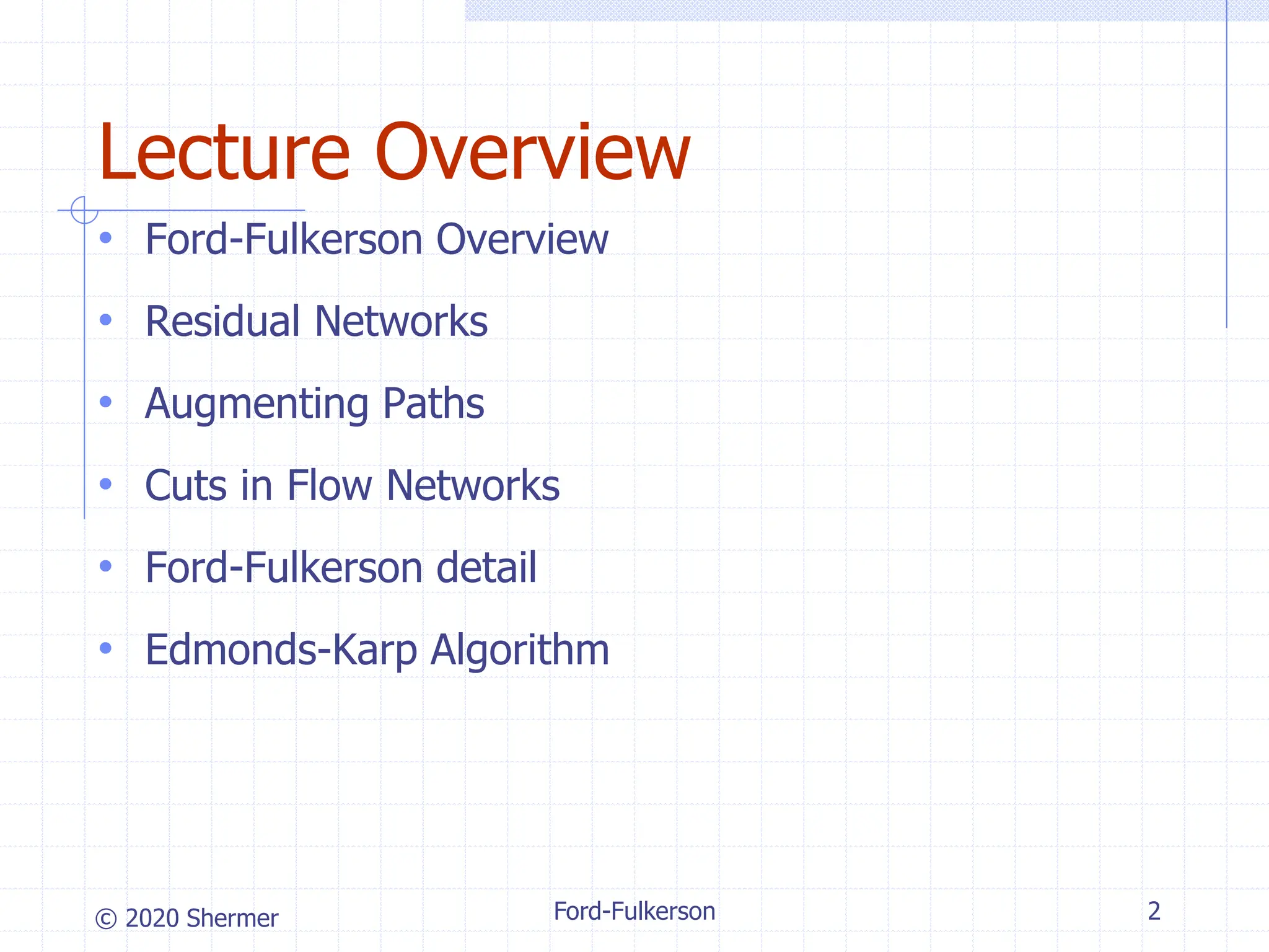 © 2020 Shermer Ford-Fulkerson 2
Lecture Overview
• Ford-Fulkerson Overview
• Residual Networks
• Augmenting Paths
• Cuts in Flow Networks
• Ford-Fulkerson detail
• Edmonds-Karp Algorithm
 