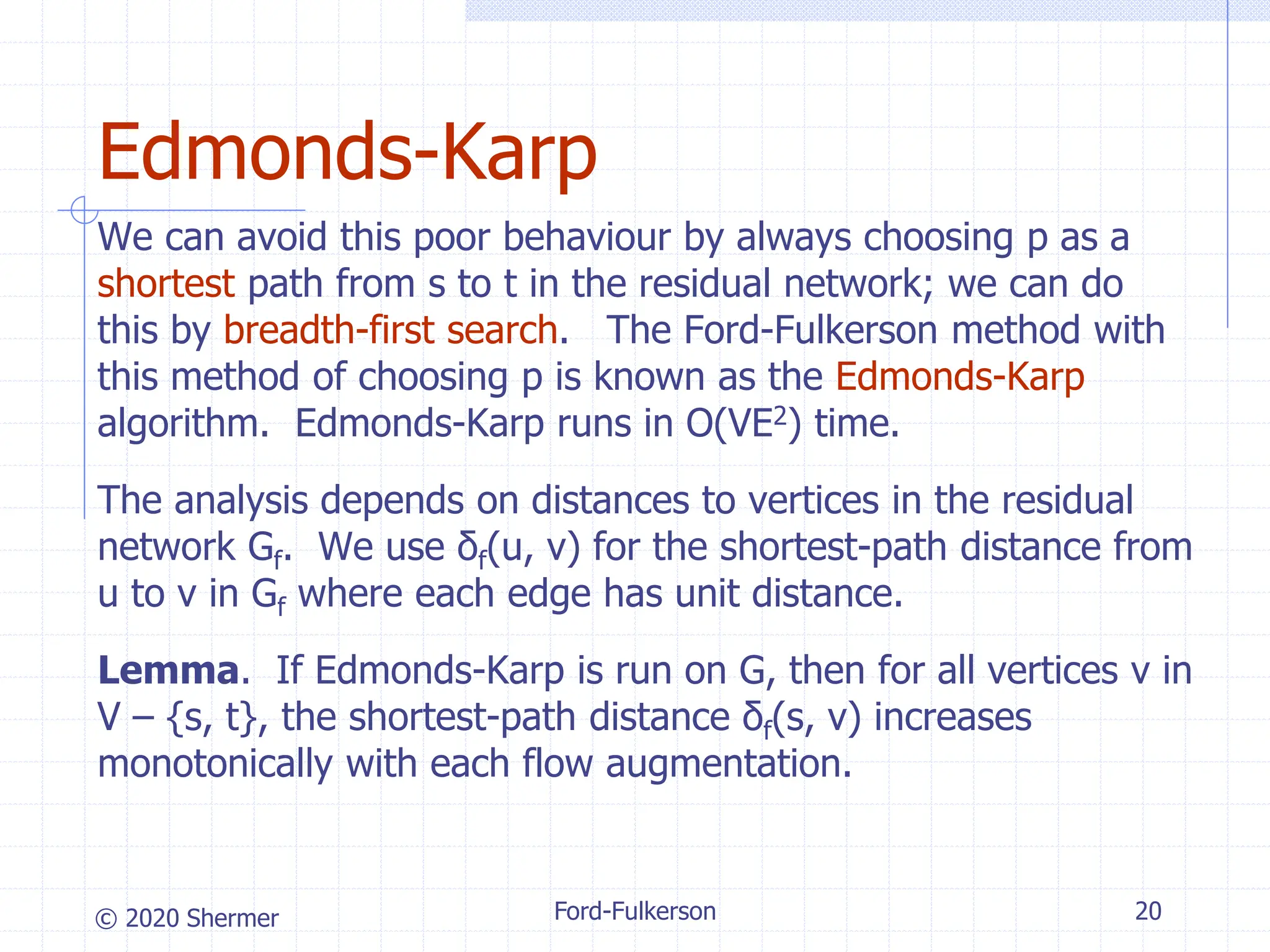 © 2020 Shermer
We can avoid this poor behaviour by always choosing p as a
shortest path from s to t in the residual network; we can do
this by breadth-first search. The Ford-Fulkerson method with
this method of choosing p is known as the Edmonds-Karp
algorithm. Edmonds-Karp runs in O(VE2) time.
The analysis depends on distances to vertices in the residual
network Gf. We use δf(u, v) for the shortest-path distance from
u to v in Gf where each edge has unit distance.
Lemma. If Edmonds-Karp is run on G, then for all vertices v in
V – {s, t}, the shortest-path distance δf(s, v) increases
monotonically with each flow augmentation.
Ford-Fulkerson 20
Edmonds-Karp
 