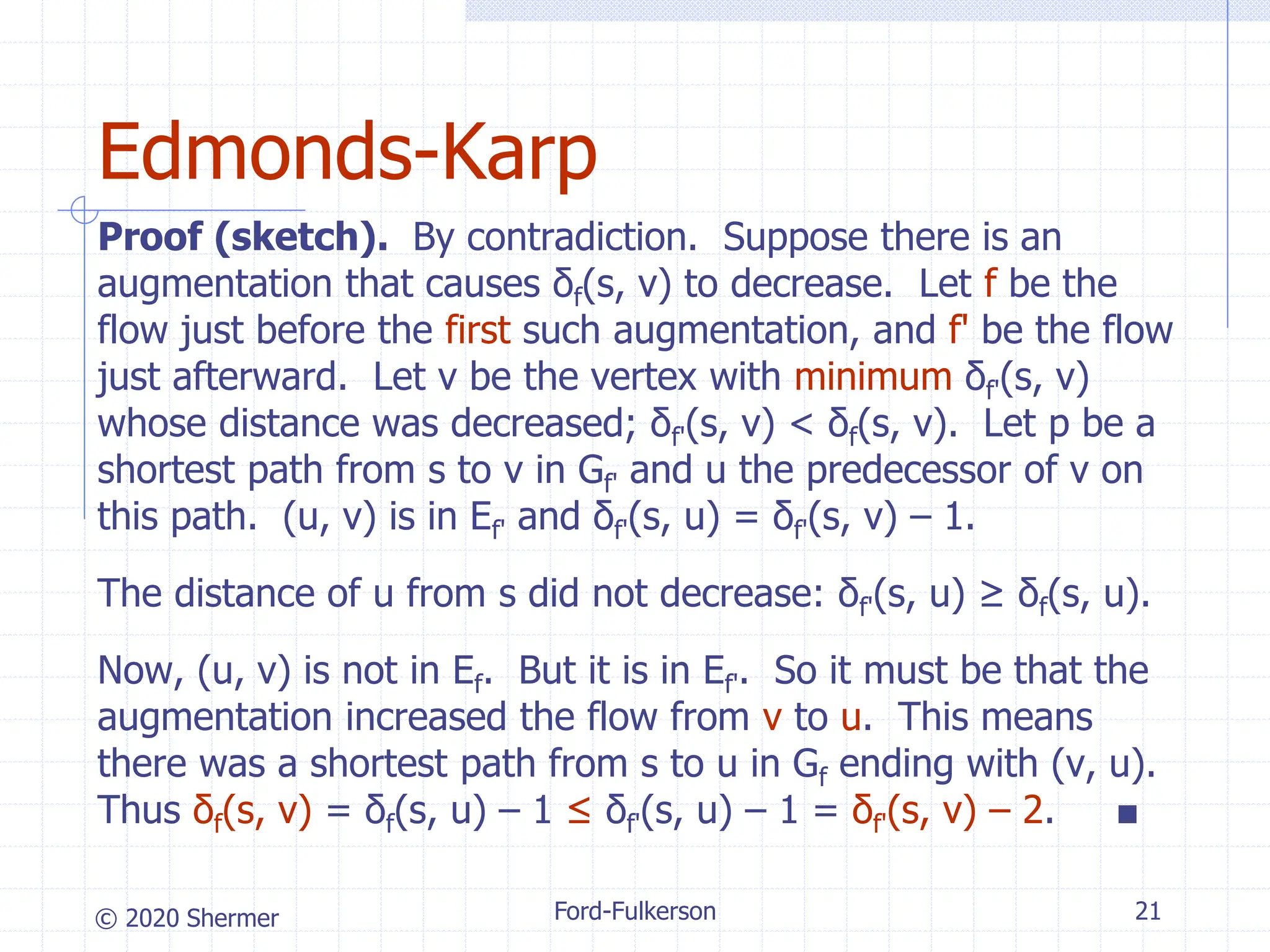 © 2020 Shermer
Proof (sketch). By contradiction. Suppose there is an
augmentation that causes δf(s, v) to decrease. Let f be the
flow just before the first such augmentation, and f' be the flow
just afterward. Let v be the vertex with minimum δf'(s, v)
whose distance was decreased; δf'(s, v) < δf(s, v). Let p be a
shortest path from s to v in Gf' and u the predecessor of v on
this path. (u, v) is in Ef' and δf'(s, u) = δf'(s, v) – 1.
The distance of u from s did not decrease: δf'(s, u) ≥ δf(s, u).
Now, (u, v) is not in Ef. But it is in Ef'. So it must be that the
augmentation increased the flow from v to u. This means
there was a shortest path from s to u in Gf ending with (v, u).
Thus δf(s, v) = δf(s, u) – 1 ≤ δf'(s, u) – 1 = δf'(s, v) – 2. ■
Ford-Fulkerson 21
Edmonds-Karp
 