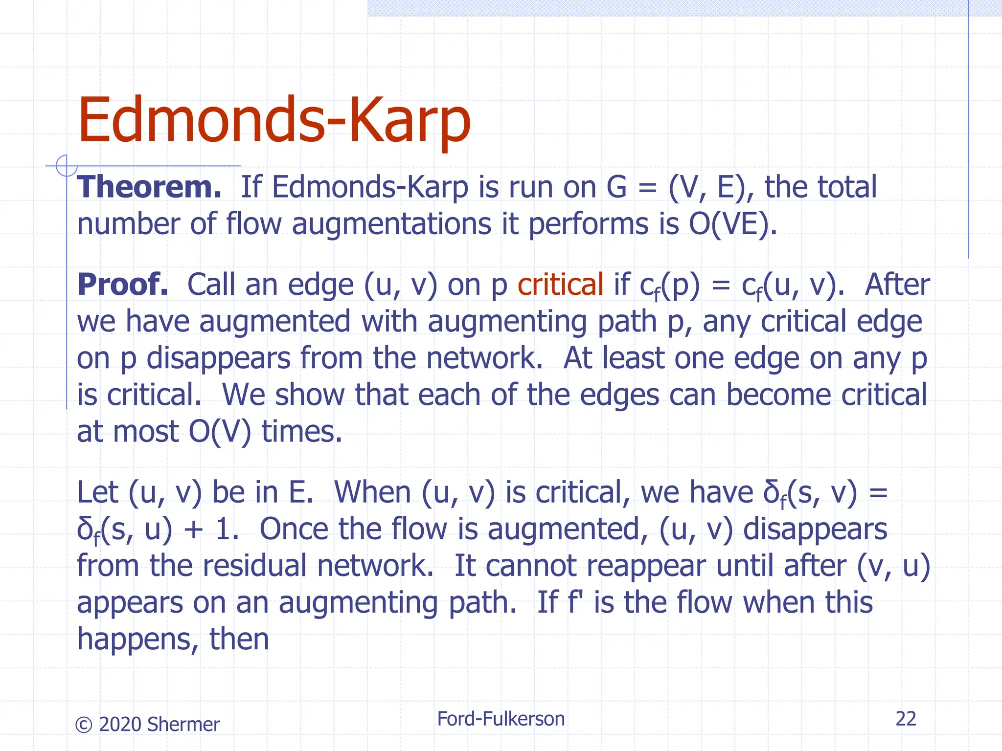 © 2020 Shermer
Theorem. If Edmonds-Karp is run on G = (V, E), the total
number of flow augmentations it performs is O(VE).
Proof. Call an edge (u, v) on p critical if cf(p) = cf(u, v). After
we have augmented with augmenting path p, any critical edge
on p disappears from the network. At least one edge on any p
is critical. We show that each of the edges can become critical
at most O(V) times.
Let (u, v) be in E. When (u, v) is critical, we have δf(s, v) =
δf(s, u) + 1. Once the flow is augmented, (u, v) disappears
from the residual network. It cannot reappear until after (v, u)
appears on an augmenting path. If f' is the flow when this
happens, then
Ford-Fulkerson 22
Edmonds-Karp
 