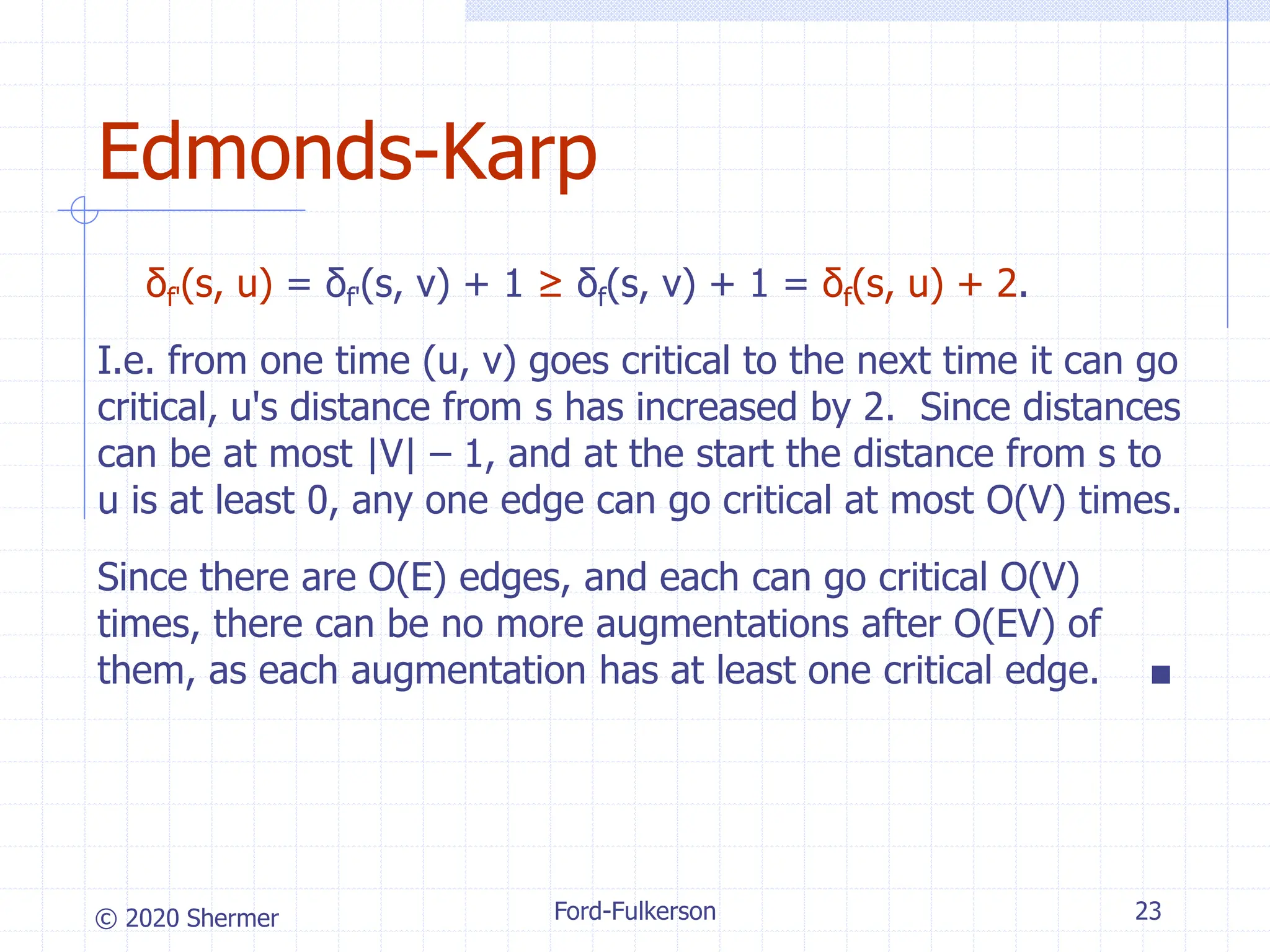 © 2020 Shermer
δf'(s, u) = δf'(s, v) + 1 ≥ δf(s, v) + 1 = δf(s, u) + 2.
I.e. from one time (u, v) goes critical to the next time it can go
critical, u's distance from s has increased by 2. Since distances
can be at most |V| – 1, and at the start the distance from s to
u is at least 0, any one edge can go critical at most O(V) times.
Since there are O(E) edges, and each can go critical O(V)
times, there can be no more augmentations after O(EV) of
them, as each augmentation has at least one critical edge. ■
Ford-Fulkerson 23
Edmonds-Karp
 