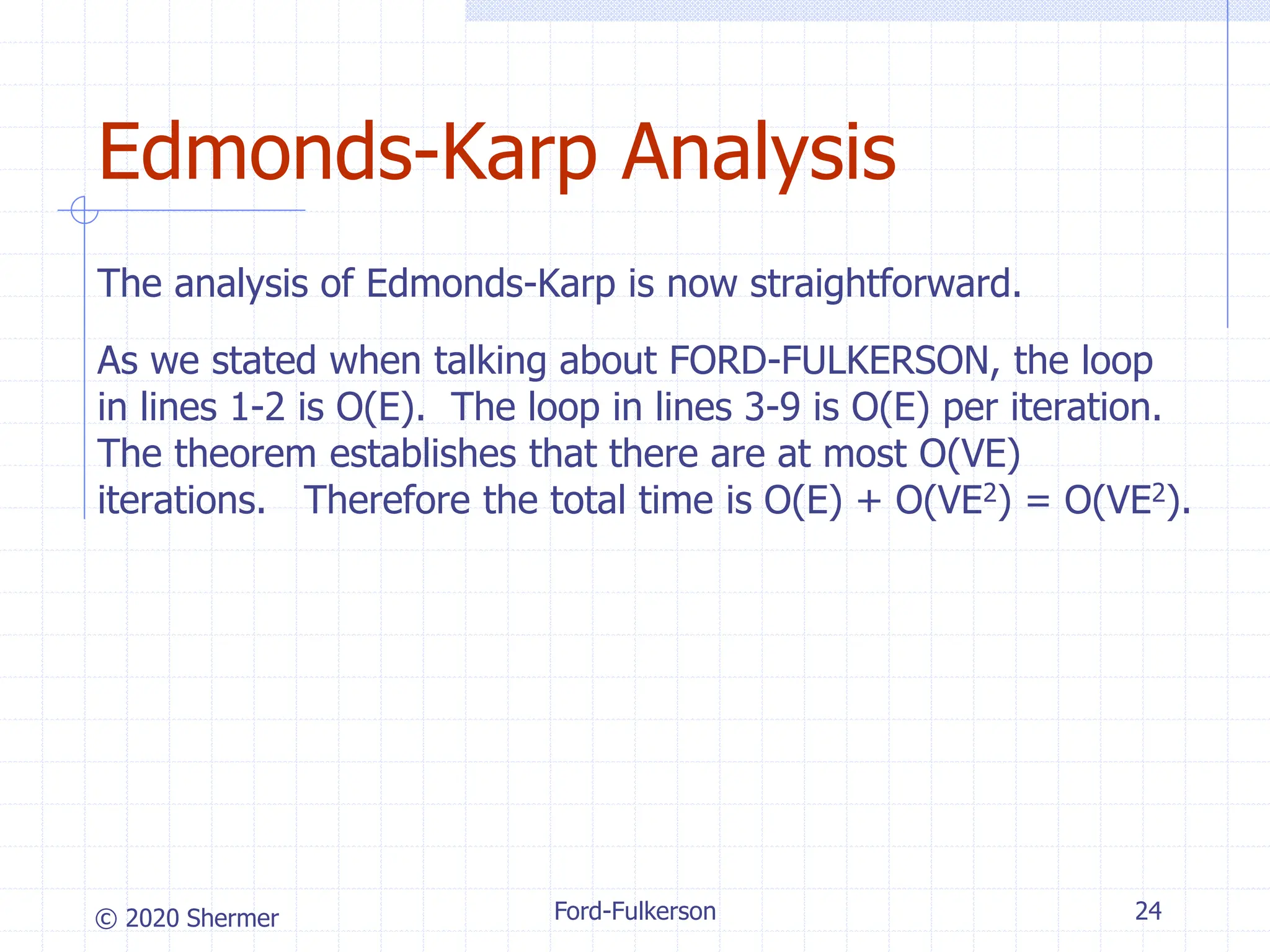 © 2020 Shermer
The analysis of Edmonds-Karp is now straightforward.
As we stated when talking about FORD-FULKERSON, the loop
in lines 1-2 is O(E). The loop in lines 3-9 is O(E) per iteration.
The theorem establishes that there are at most O(VE)
iterations. Therefore the total time is O(E) + O(VE2) = O(VE2).
Ford-Fulkerson 24
Edmonds-Karp Analysis
 