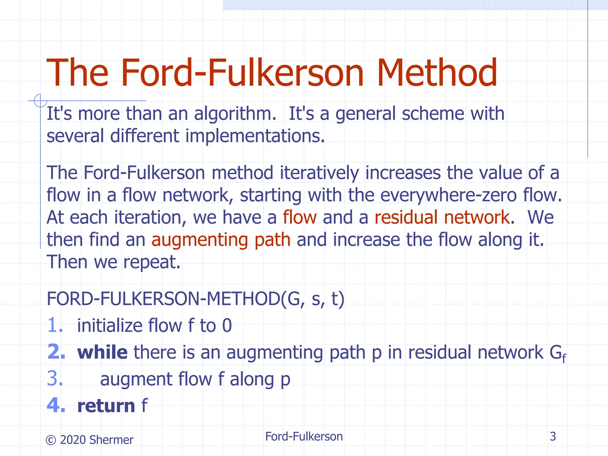 © 2020 Shermer Ford-Fulkerson 3
The Ford-Fulkerson Method
It's more than an algorithm. It's a general scheme with
several different implementations.
The Ford-Fulkerson method iteratively increases the value of a
flow in a flow network, starting with the everywhere-zero flow.
At each iteration, we have a flow and a residual network. We
then find an augmenting path and increase the flow along it.
Then we repeat.
FORD-FULKERSON-METHOD(G, s, t)
1. initialize flow f to 0
2. while there is an augmenting path p in residual network Gf
3. augment flow f along p
4. return f
 