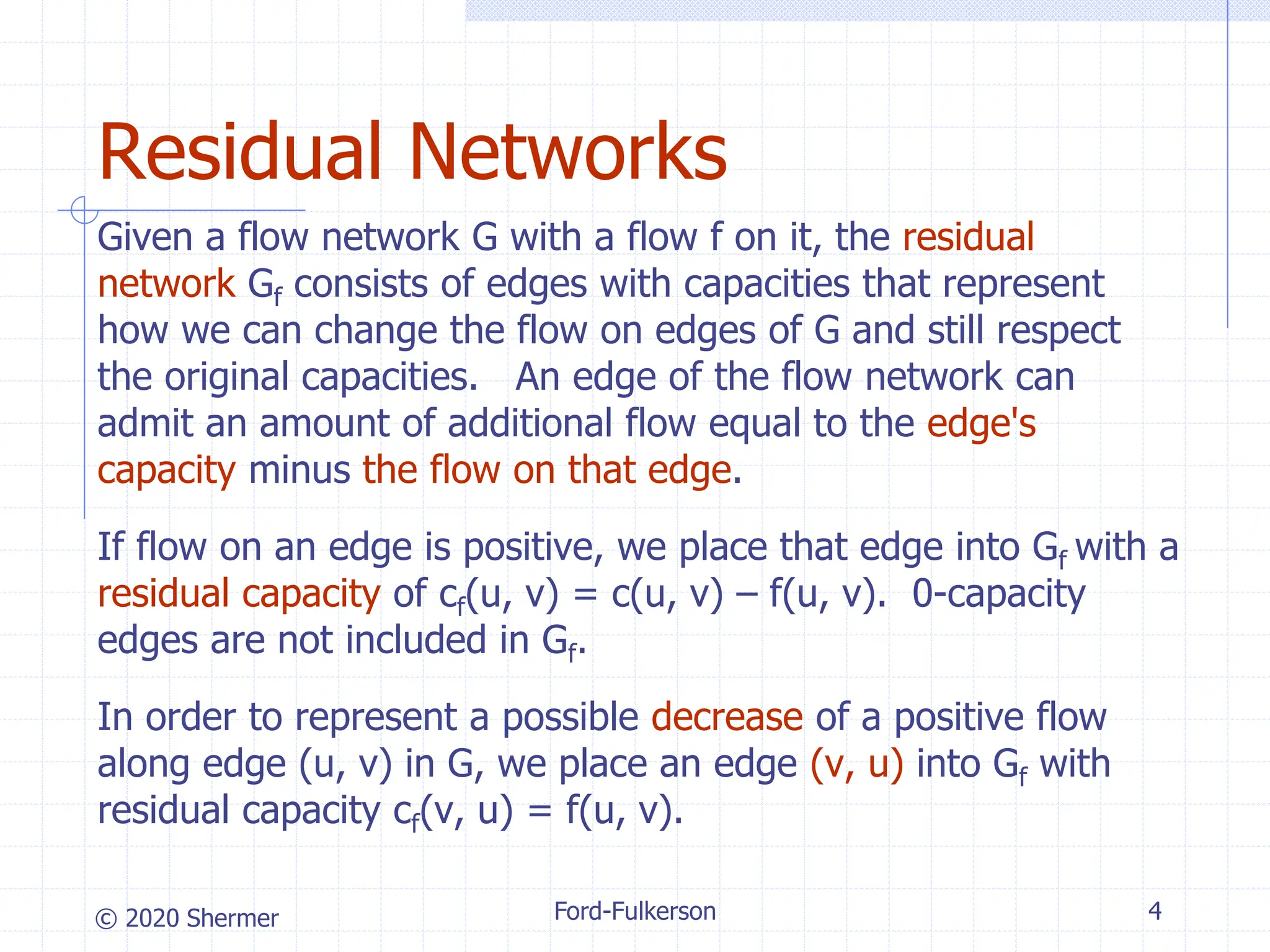 © 2020 Shermer Ford-Fulkerson 4
Residual Networks
Given a flow network G with a flow f on it, the residual
network Gf consists of edges with capacities that represent
how we can change the flow on edges of G and still respect
the original capacities. An edge of the flow network can
admit an amount of additional flow equal to the edge's
capacity minus the flow on that edge.
If flow on an edge is positive, we place that edge into Gf with a
residual capacity of cf(u, v) = c(u, v) – f(u, v). 0-capacity
edges are not included in Gf.
In order to represent a possible decrease of a positive flow
along edge (u, v) in G, we place an edge (v, u) into Gf with
residual capacity cf(v, u) = f(u, v).
 
