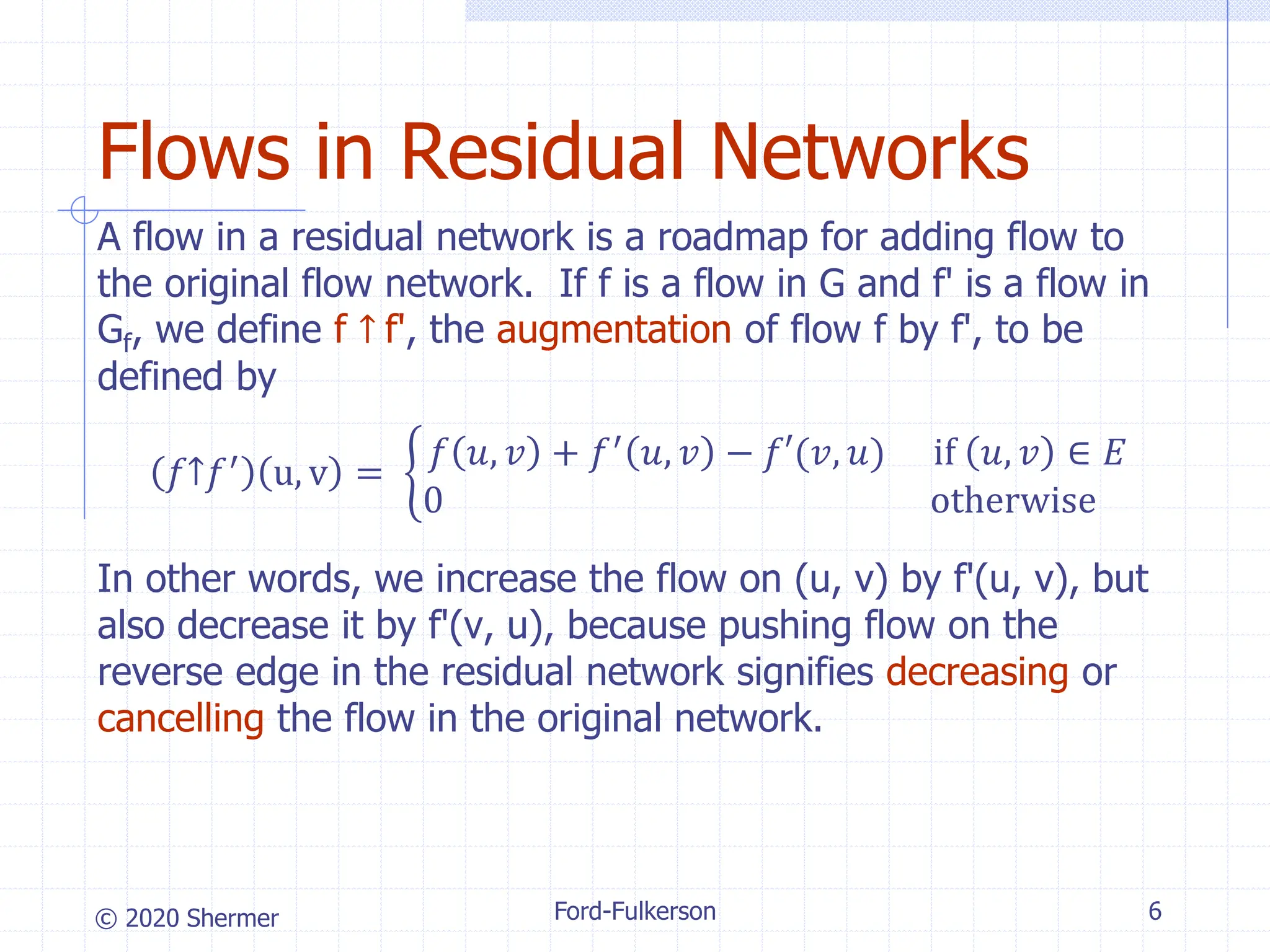 © 2020 Shermer Ford-Fulkerson 6
Flows in Residual Networks
A flow in a residual network is a roadmap for adding flow to
the original flow network. If f is a flow in G and f' is a flow in
Gf, we define f ↑ f', the augmentation of flow f by f', to be
defined by
𝑓↑𝑓′
u, v = ቊ
𝑓 𝑢, 𝑣 + 𝑓′
𝑢, 𝑣 − 𝑓′(𝑣, 𝑢) if 𝑢, 𝑣 ∈ 𝐸
0 otherwise
In other words, we increase the flow on (u, v) by f'(u, v), but
also decrease it by f'(v, u), because pushing flow on the
reverse edge in the residual network signifies decreasing or
cancelling the flow in the original network.
 