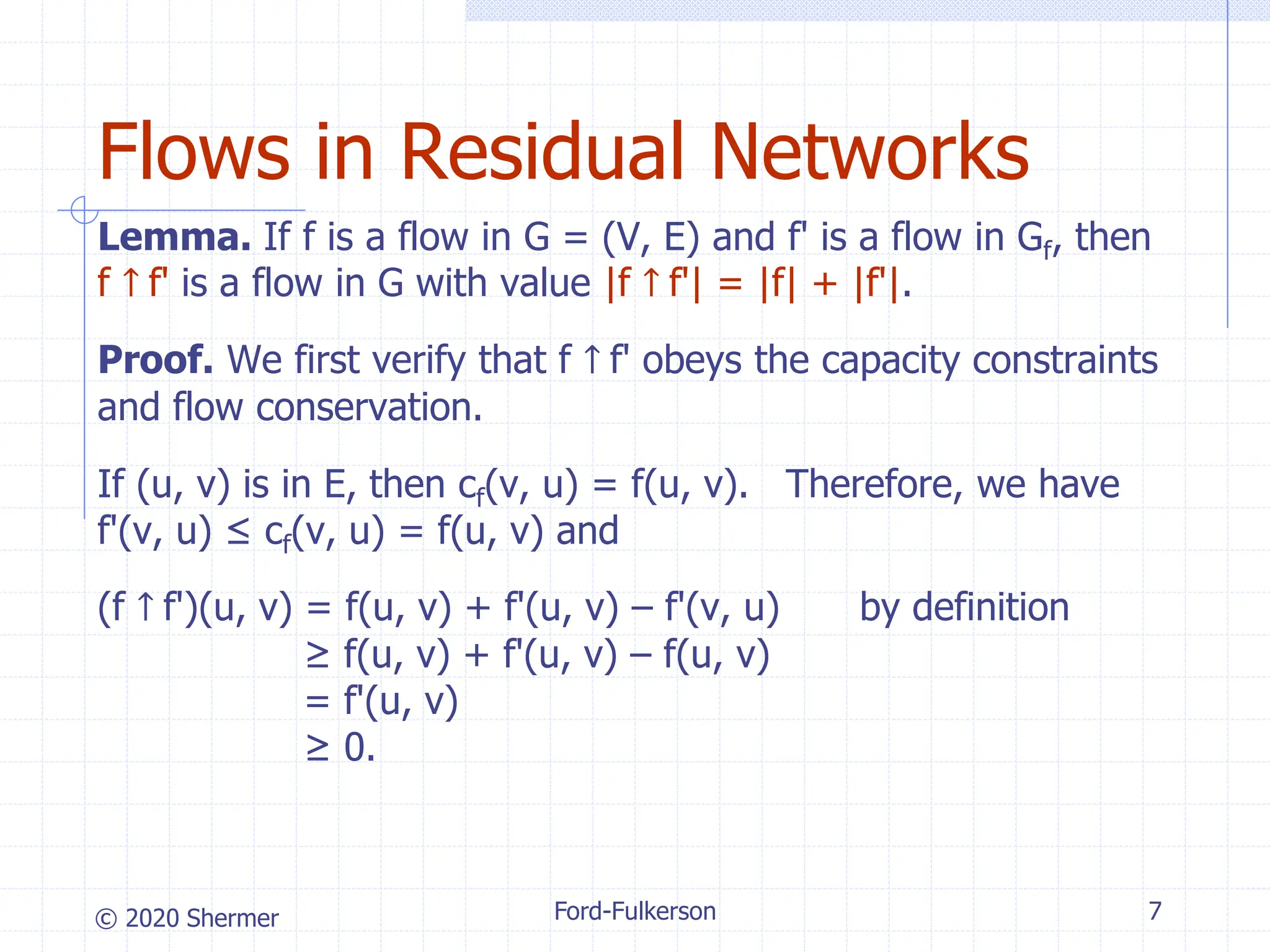 © 2020 Shermer Ford-Fulkerson 7
Flows in Residual Networks
Lemma. If f is a flow in G = (V, E) and f' is a flow in Gf, then
f ↑ f' is a flow in G with value |f ↑ f'| = |f| + |f'|.
Proof. We first verify that f ↑ f' obeys the capacity constraints
and flow conservation.
If (u, v) is in E, then cf(v, u) = f(u, v). Therefore, we have
f'(v, u) ≤ cf(v, u) = f(u, v) and
(f ↑ f')(u, v) = f(u, v) + f'(u, v) – f'(v, u) by definition
≥ f(u, v) + f'(u, v) – f(u, v)
= f'(u, v)
≥ 0.
 