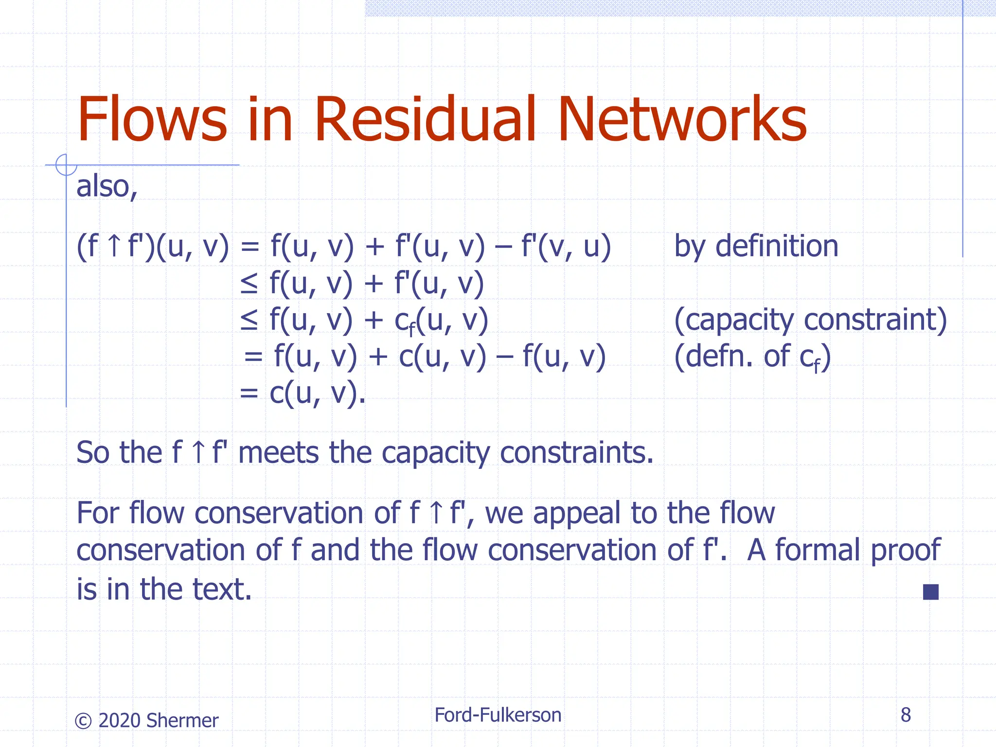 © 2020 Shermer Ford-Fulkerson 8
Flows in Residual Networks
also,
(f ↑ f')(u, v) = f(u, v) + f'(u, v) – f'(v, u) by definition
≤ f(u, v) + f'(u, v)
≤ f(u, v) + cf(u, v) (capacity constraint)
= f(u, v) + c(u, v) – f(u, v) (defn. of cf)
= c(u, v).
So the f ↑ f' meets the capacity constraints.
For flow conservation of f ↑ f', we appeal to the flow
conservation of f and the flow conservation of f'. A formal proof
is in the text. ■
 