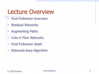 © 2020 Shermer Ford-Fulkerson 2
Lecture Overview
• Ford-Fulkerson Overview
• Residual Networks
• Augmenting Paths
• Cuts in Flow Networks
• Ford-Fulkerson detail
• Edmonds-Karp Algorithm
 