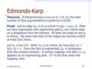 © 2020 Shermer
Theorem. If Edmonds-Karp is run on G = (V, E), the total
number of flow augmentations it performs is O(VE).
Proof. Call an edge (u, v) on p critical if cf(p) = cf(u, v). After
we have augmented with augmenting path p, any critical edge
on p disappears from the network. At least one edge on any p
is critical. We show that each of the edges can become critical
at most O(V) times.
Let (u, v) be in E. When (u, v) is critical, we have δf(s, v) =
δf(s, u) + 1. Once the flow is augmented, (u, v) disappears
from the residual network. It cannot reappear until after (v, u)
appears on an augmenting path. If f' is the flow when this
happens, then
Ford-Fulkerson 22
Edmonds-Karp
 