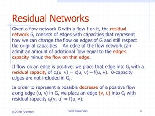 © 2020 Shermer Ford-Fulkerson 4
Residual Networks
Given a flow network G with a flow f on it, the residual
network Gf consists of edges with capacities that represent
how we can change the flow on edges of G and still respect
the original capacities. An edge of the flow network can
admit an amount of additional flow equal to the edge's
capacity minus the flow on that edge.
If flow on an edge is positive, we place that edge into Gf with a
residual capacity of cf(u, v) = c(u, v) – f(u, v). 0-capacity
edges are not included in Gf.
In order to represent a possible decrease of a positive flow
along edge (u, v) in G, we place an edge (v, u) into Gf with
residual capacity cf(v, u) = f(u, v).
 
