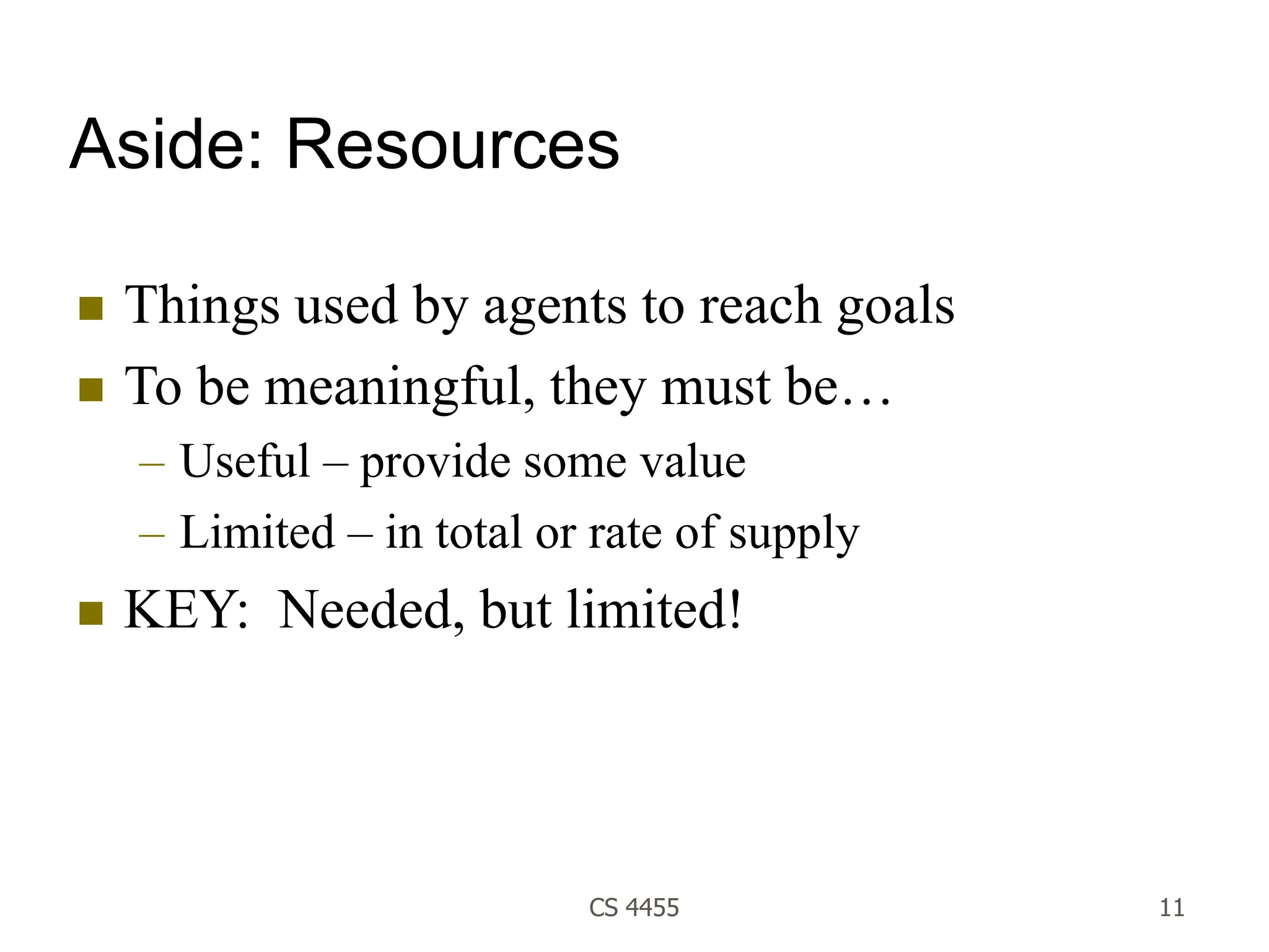 CS 4455 11
Aside: Resources
 Things used by agents to reach goals
 To be meaningful, they must be…
– Useful – provide some value
– Limited – in total or rate of supply
 KEY: Needed, but limited!
 