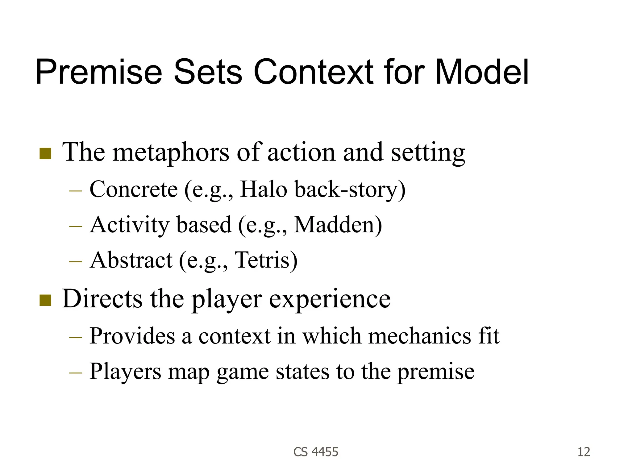 CS 4455 12
Premise Sets Context for Model
 The metaphors of action and setting
– Concrete (e.g., Halo back-story)
– Activity based (e.g., Madden)
– Abstract (e.g., Tetris)
 Directs the player experience
– Provides a context in which mechanics fit
– Players map game states to the premise
 