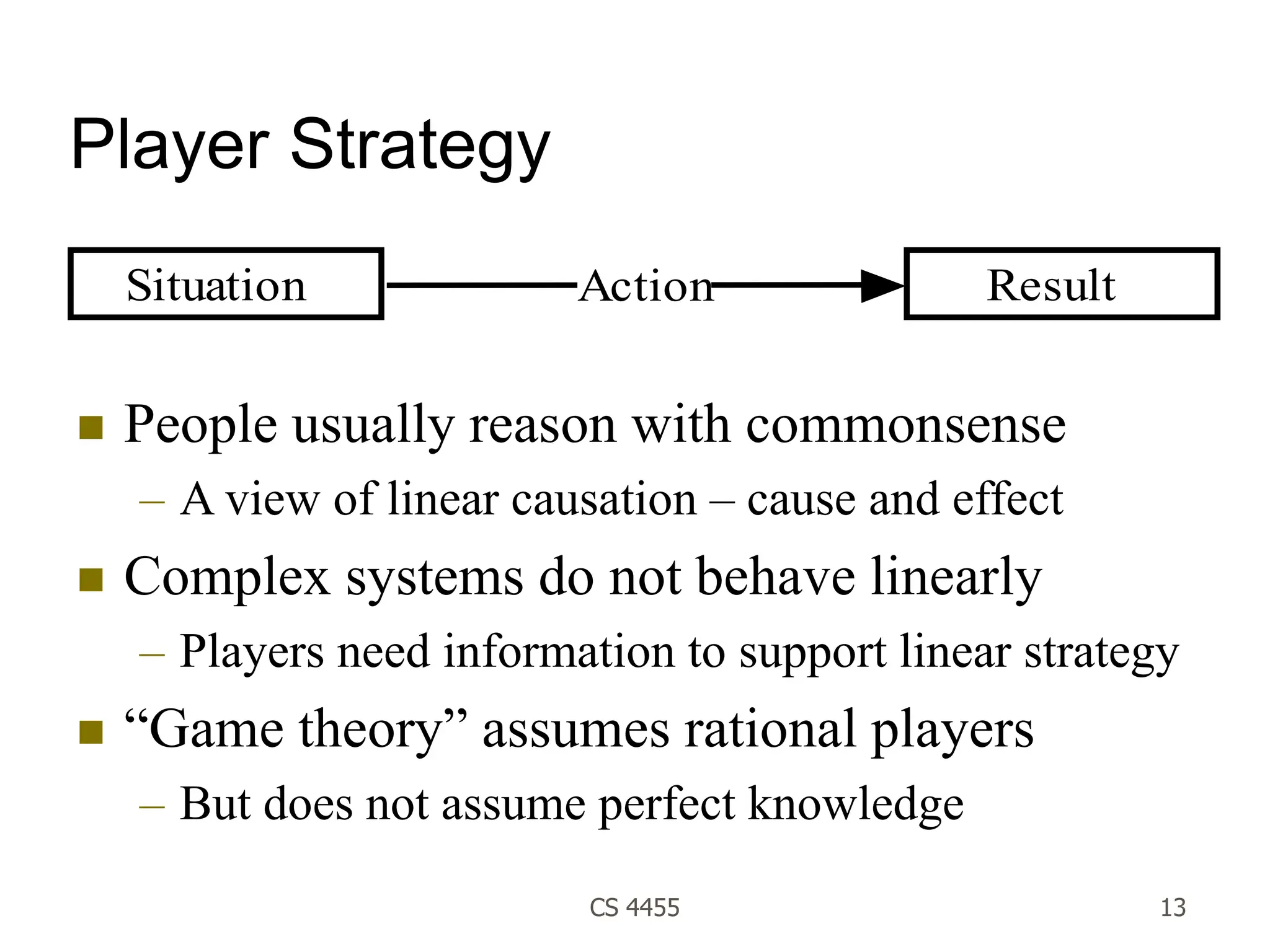 CS 4455 13
Player Strategy
 People usually reason with commonsense
– A view of linear causation – cause and effect
 Complex systems do not behave linearly
– Players need information to support linear strategy
 “Game theory” assumes rational players
– But does not assume perfect knowledge
Situation Result
Action
 