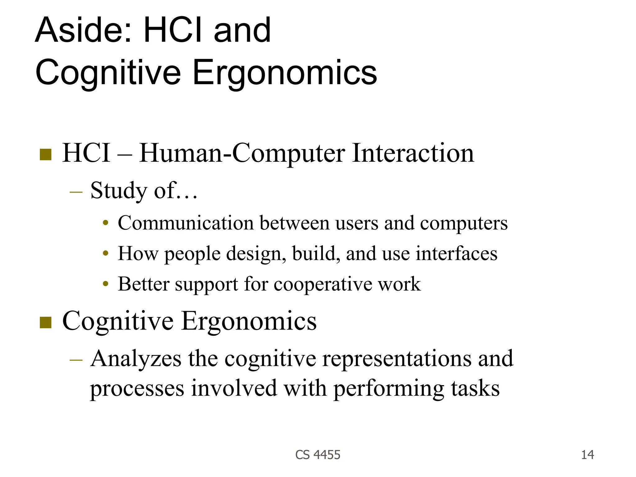 CS 4455 14
Aside: HCI and
Cognitive Ergonomics
 HCI – Human-Computer Interaction
– Study of…
• Communication between users and computers
• How people design, build, and use interfaces
• Better support for cooperative work
 Cognitive Ergonomics
– Analyzes the cognitive representations and
processes involved with performing tasks
 