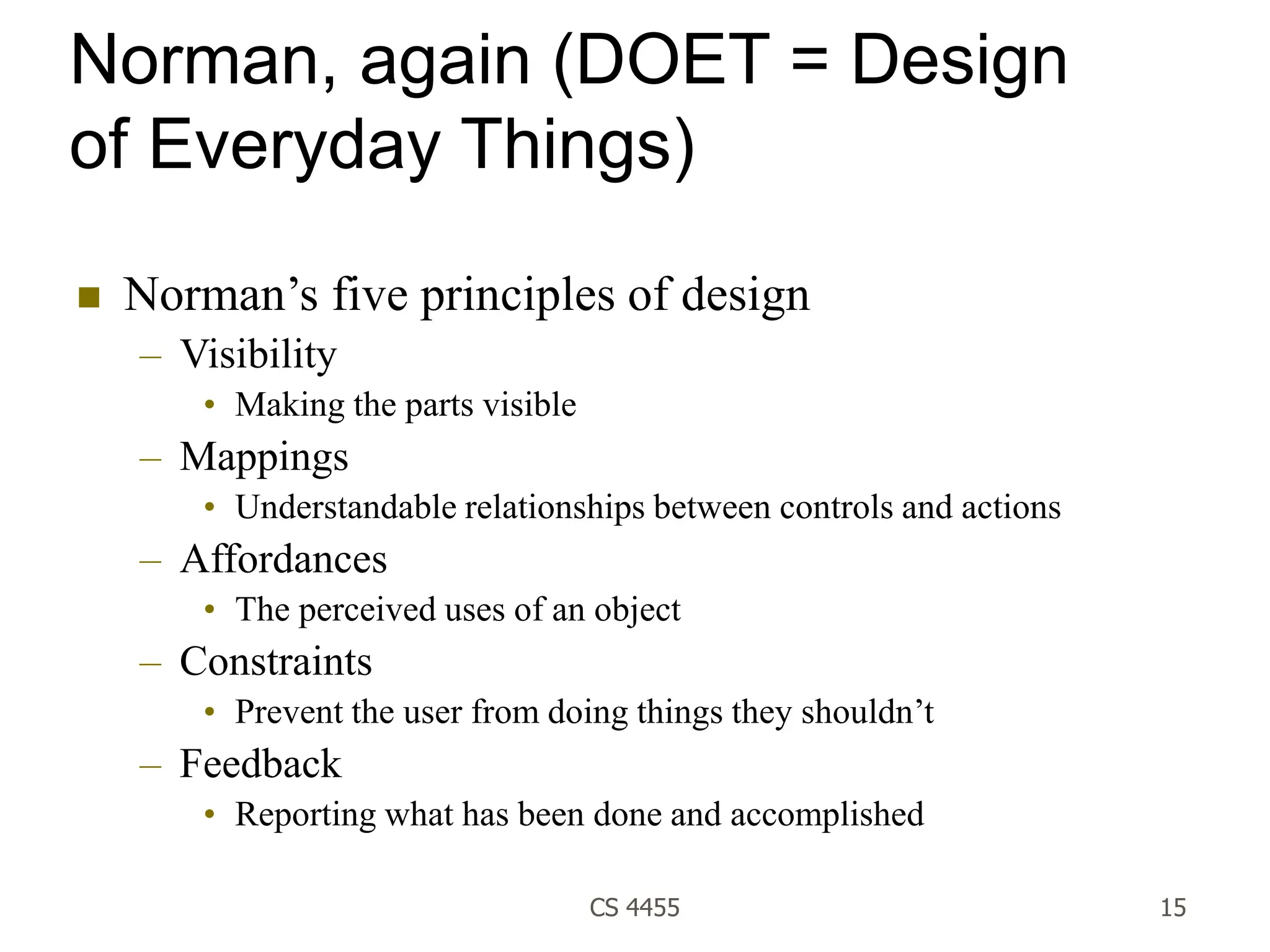 CS 4455 15
Norman, again (DOET = Design
of Everyday Things)
 Norman’s five principles of design
– Visibility
• Making the parts visible
– Mappings
• Understandable relationships between controls and actions
– Affordances
• The perceived uses of an object
– Constraints
• Prevent the user from doing things they shouldn’t
– Feedback
• Reporting what has been done and accomplished
 