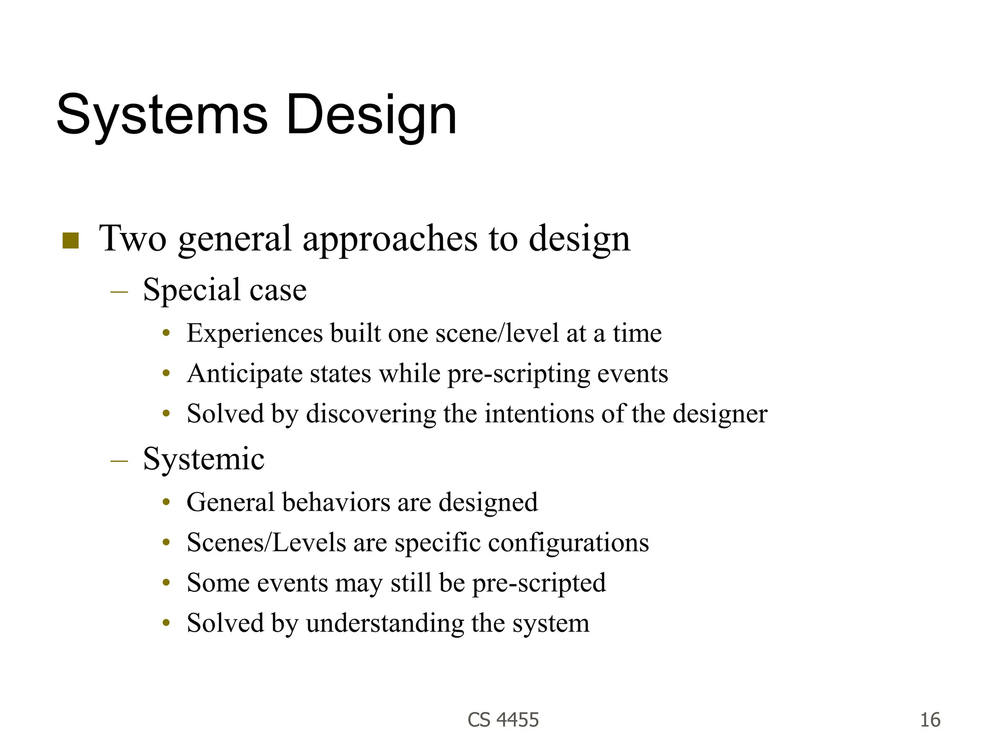 CS 4455 16
Systems Design
 Two general approaches to design
– Special case
• Experiences built one scene/level at a time
• Anticipate states while pre-scripting events
• Solved by discovering the intentions of the designer
– Systemic
• General behaviors are designed
• Scenes/Levels are specific configurations
• Some events may still be pre-scripted
• Solved by understanding the system
 