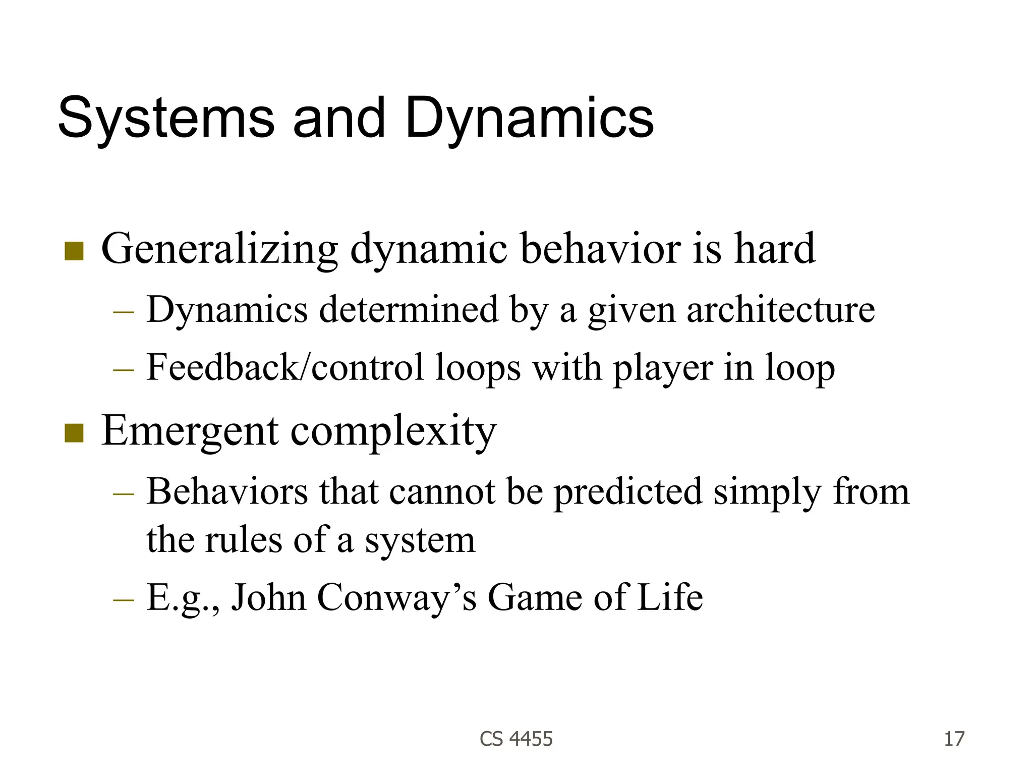 CS 4455 17
Systems and Dynamics
 Generalizing dynamic behavior is hard
– Dynamics determined by a given architecture
– Feedback/control loops with player in loop
 Emergent complexity
– Behaviors that cannot be predicted simply from
the rules of a system
– E.g., John Conway’s Game of Life
 