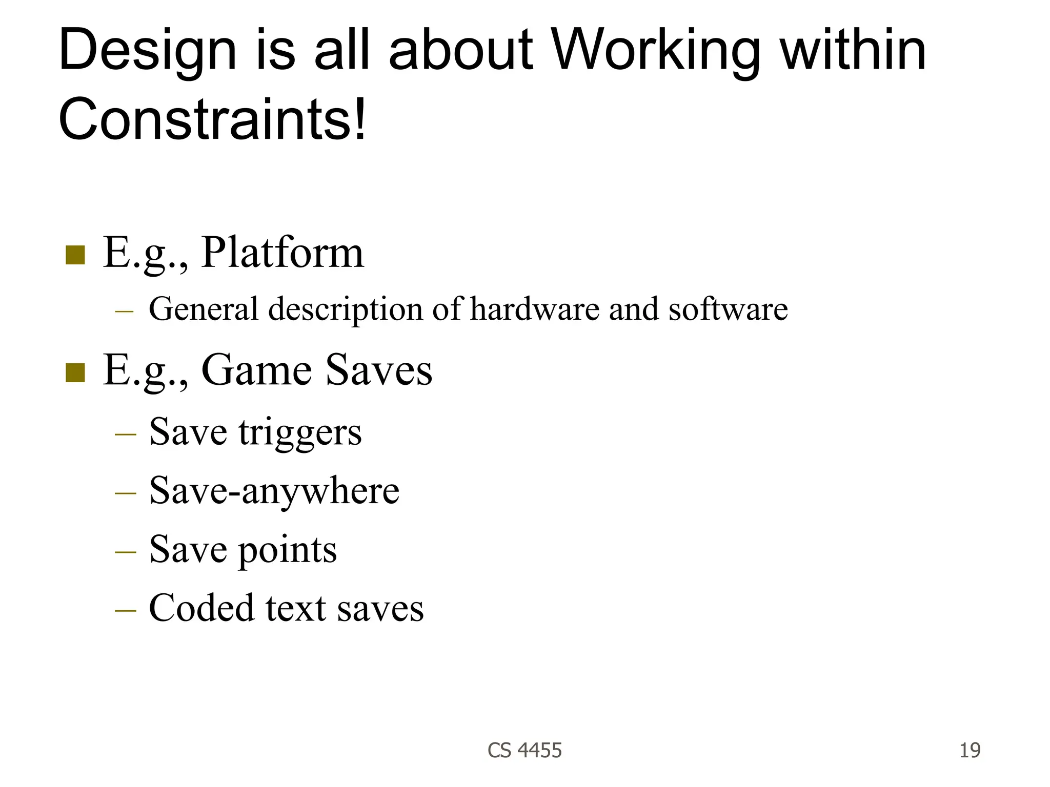CS 4455 19
Design is all about Working within
Constraints!
 E.g., Platform
– General description of hardware and software
 E.g., Game Saves
– Save triggers
– Save-anywhere
– Save points
– Coded text saves
 