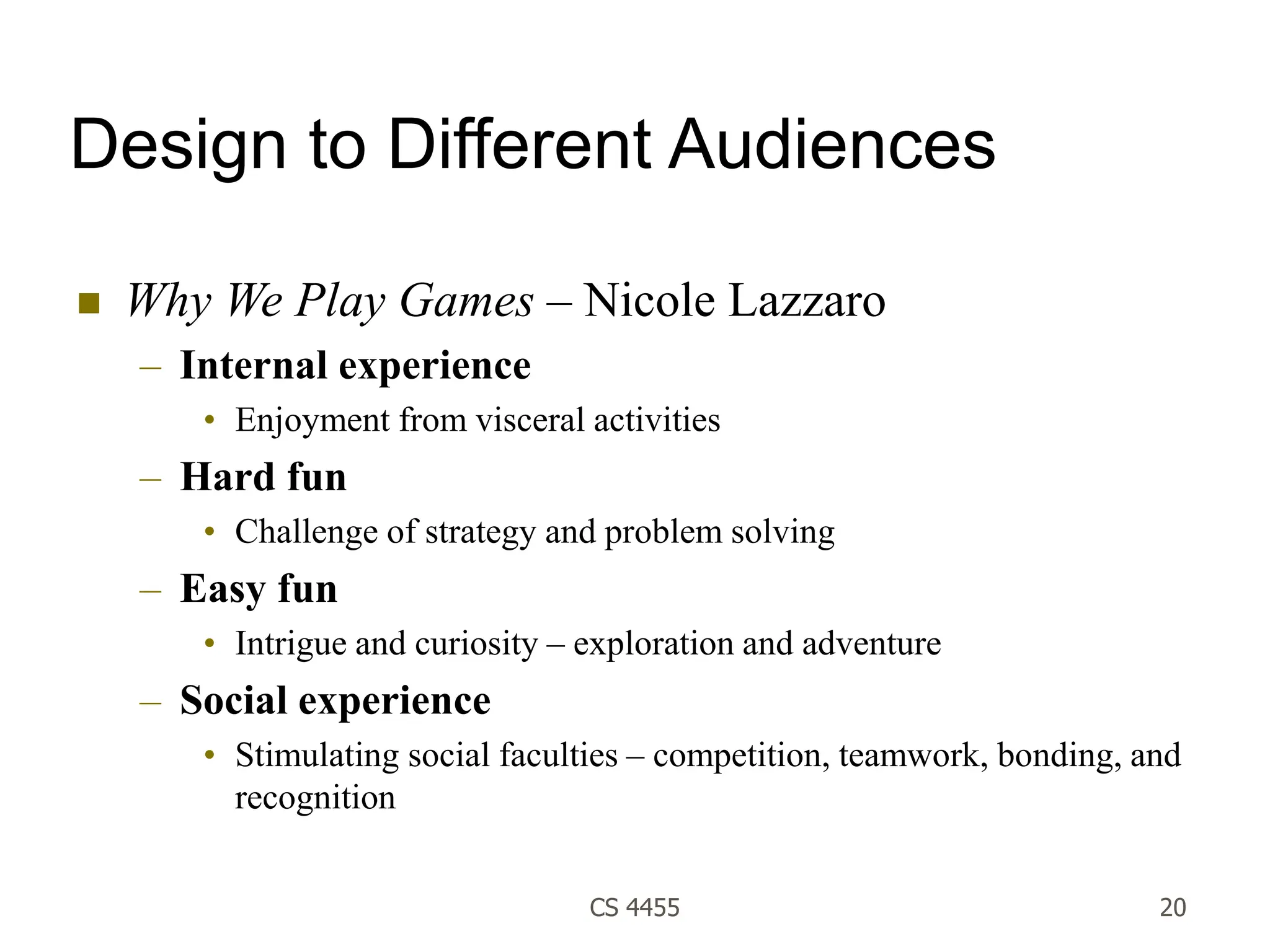 CS 4455 20
Design to Different Audiences
 Why We Play Games – Nicole Lazzaro
– Internal experience
• Enjoyment from visceral activities
– Hard fun
• Challenge of strategy and problem solving
– Easy fun
• Intrigue and curiosity – exploration and adventure
– Social experience
• Stimulating social faculties – competition, teamwork, bonding, and
recognition
 