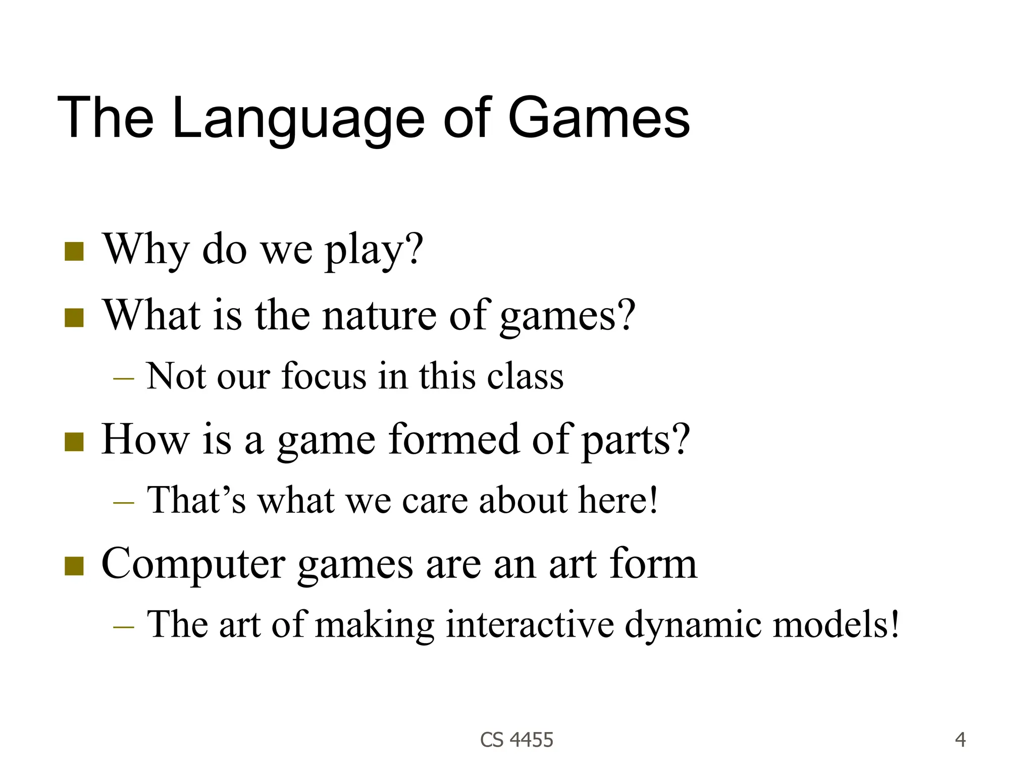 CS 4455 4
The Language of Games
 Why do we play?
 What is the nature of games?
– Not our focus in this class
 How is a game formed of parts?
– That’s what we care about here!
 Computer games are an art form
– The art of making interactive dynamic models!
 