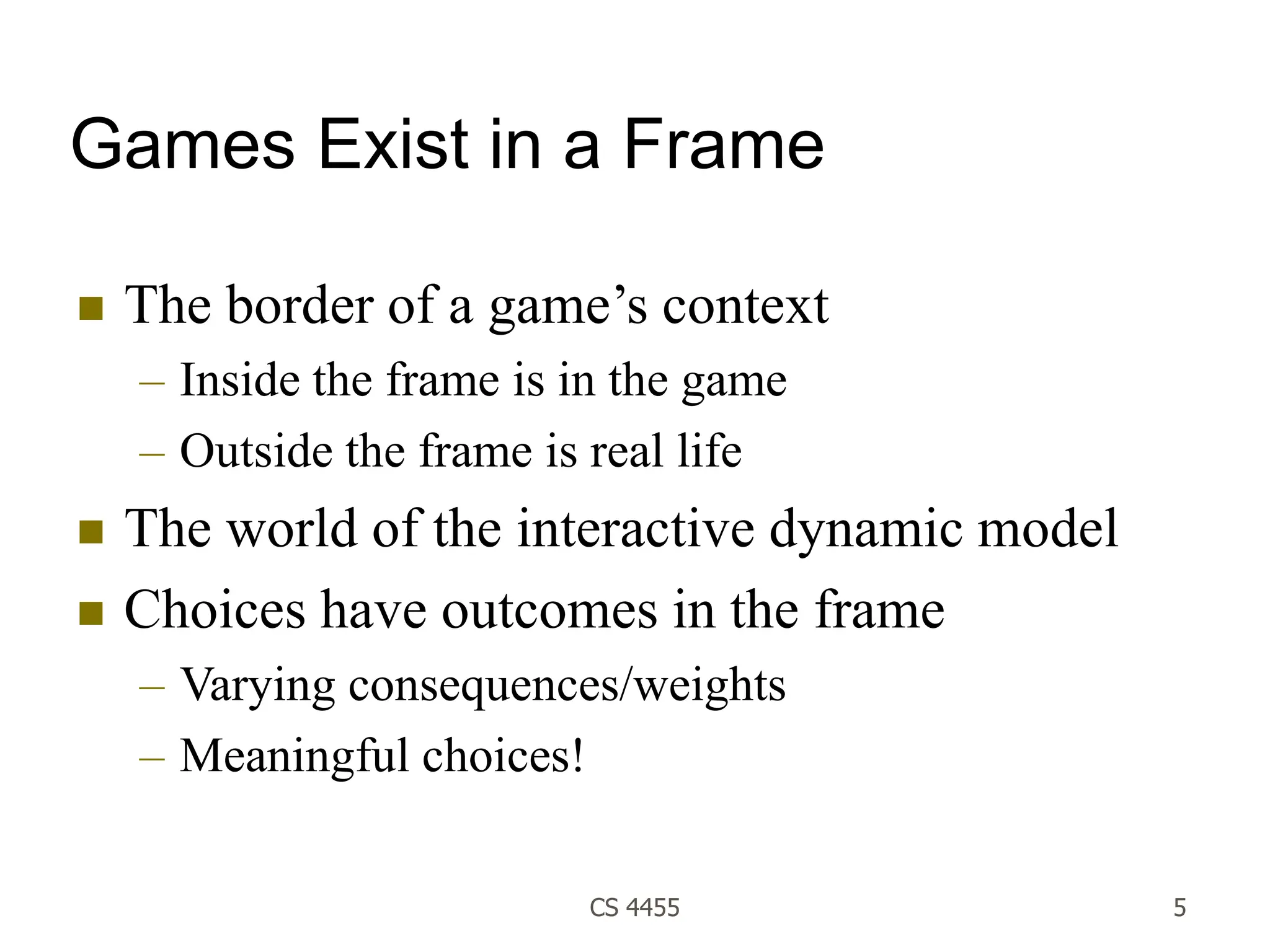 CS 4455 5
Games Exist in a Frame
 The border of a game’s context
– Inside the frame is in the game
– Outside the frame is real life
 The world of the interactive dynamic model
 Choices have outcomes in the frame
– Varying consequences/weights
– Meaningful choices!
 