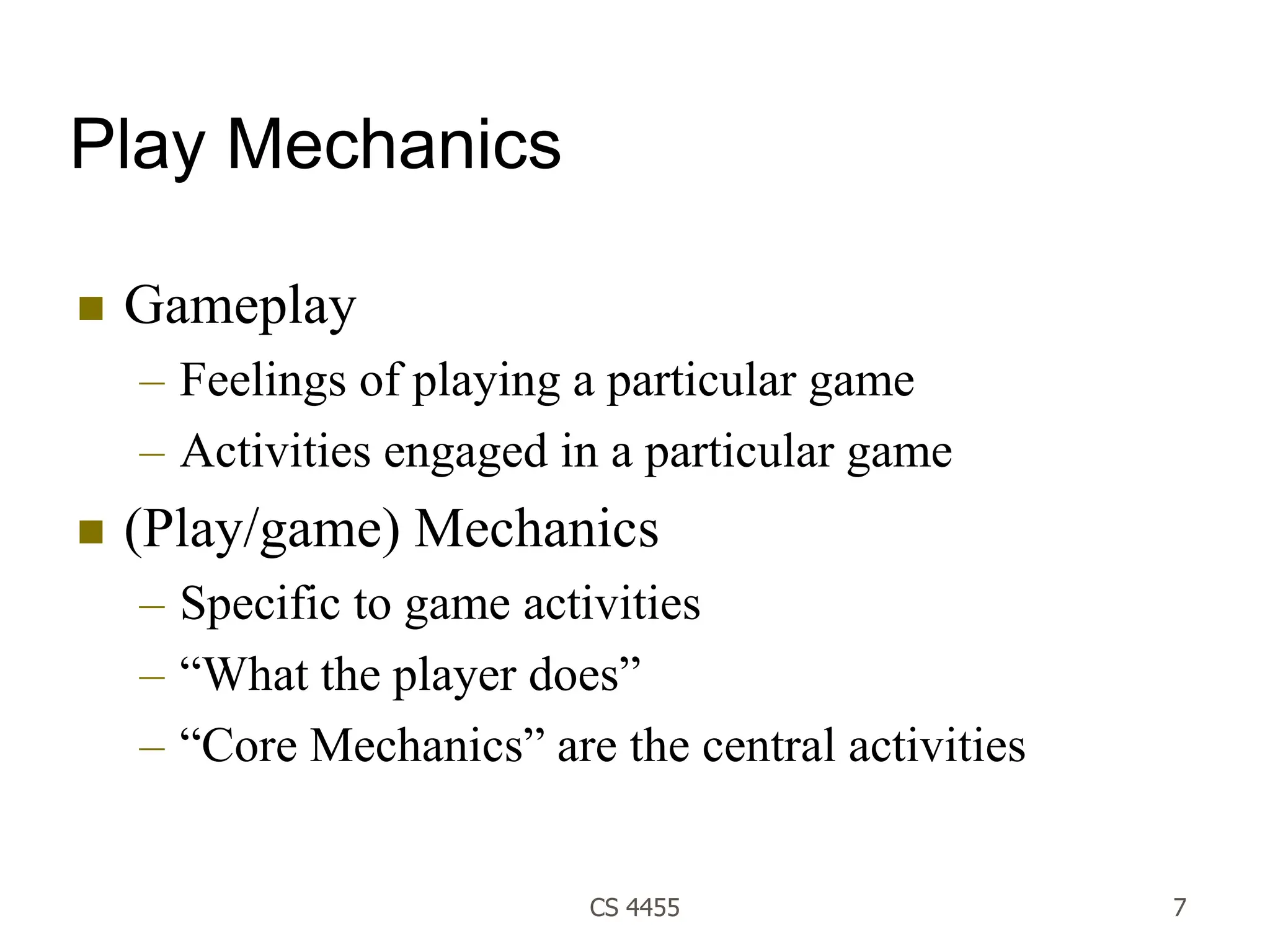 CS 4455 7
Play Mechanics
 Gameplay
– Feelings of playing a particular game
– Activities engaged in a particular game
 (Play/game) Mechanics
– Specific to game activities
– “What the player does”
– “Core Mechanics” are the central activities
 