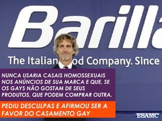 NUNCA USARIA CASAIS HOMOSSEXUAIS
NOS ANÚNCIOS DE SUA MARCA E QUE, SE
OS GAYS NÃO GOSTAM DE SEUS
PRODUTOS, QUE PODEM COMPRAR OUTRA.
PEDIU DESCULPAS E AFIRMOU SER A
FAVOR DO CASAMENTO GAY
 