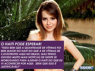 O HAITI PODE ESPERAR!
“TUDO BEM QUE A QUANTIDADE DE VÍTIMAS FOI
BEM MAIOR NO HAITI DO QUE A DE VÍTIMAS DE
CATÁSTROFES AQUI NO BRASIL; MAS TENHO
OUVIDO MUITO MAIS NOTÍCIAS DE GENTE SE
MOBILIZANDO PARA AJUDAR O HAITI DO QUE EU
VI ACONTECER POR AQUI.  SERÁ QUE ISSO É
JUSTIFICÁVEL?”
 