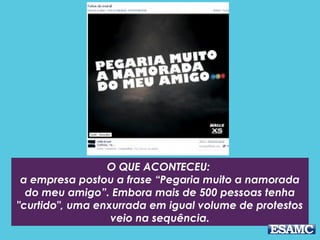 O QUE ACONTECEU: 
a empresa postou a frase “Pegaria muito a namorada
do meu amigo”. Embora mais de 500 pessoas tenha
"curtido", uma enxurrada em igual volume de protestos
veio na sequência.
 