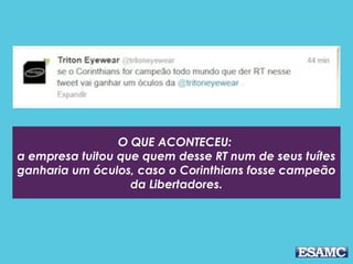 O QUE ACONTECEU: 
a empresa tuitou que quem desse RT num de seus tuítes
ganharia um óculos, caso o Corinthians fosse campeão
da Libertadores.
 